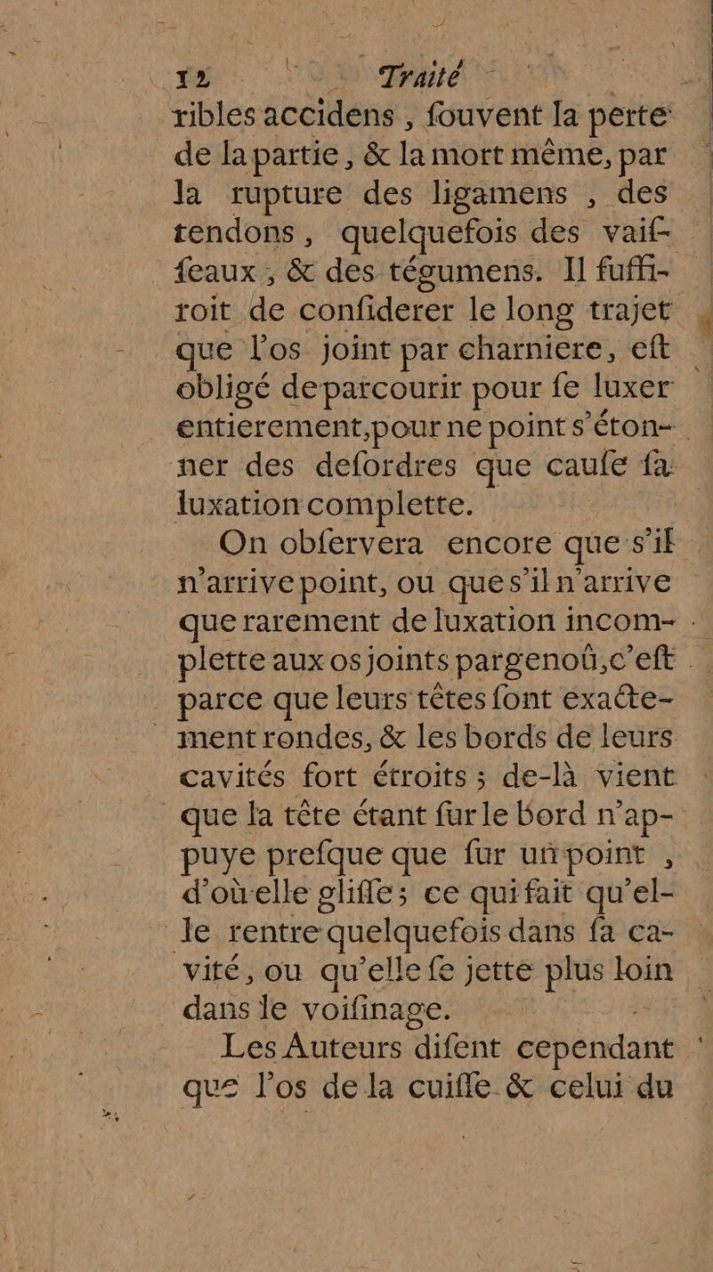 ribles accidens , fouvent la perte de lapartie, &amp; la mort même, par la rupture des ligamens , des tendons, quelquefois des vai£ feaux , &amp; des tégumens. Il fuff- roit de confiderer le long trajet que l'os joint par charniere, eft obligé deparcourir pour fe luxer entierement,pour ne points ’éton-. ner des defordres que caule fa luxation combplette. On obfervera encore que s’il n'arrive point, ou ques iln’arrive que rarement de luxation incom- . plette aux os joints pargenoëü.,c’efe . parce que leurs têtes font exate- _ mentrondes, &amp; les bords de leurs cavités fort étroits ; de-là vient que la tête étant furle Bord n’ap- puye prefque que fur uñpoint , d'oùelle glifle; ce quifait qu'el- Je rentre: quelquefois dans fa ca- vité, ou qu’elle fe jetté plus loin dans Île voifinage. Les Auteurs difent cependant qu= l'os de la cuiffe &amp; celui du
