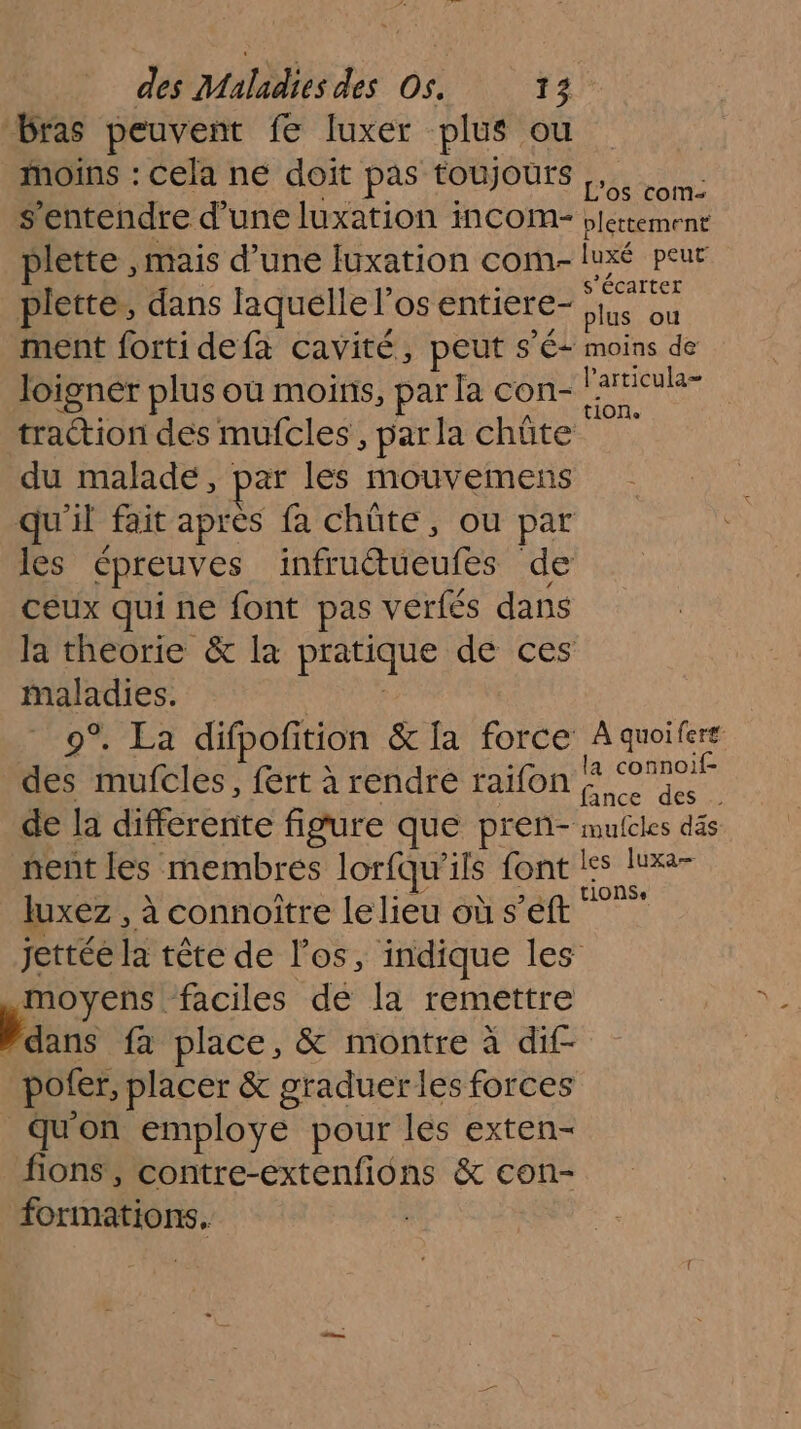 bras peuvent fe luxer plus ou _ moins : cela ne doit pas toujours TRES s'entendre d’une luxation incom- plettement plette , mais d’une luxation com- luxé peur ° + écarter piette,, dans laquelle l'os entiere- plus où ment forti defa cavité, peut sé moins de loigner plus où moins, par la con- Has traction des mufcles , par la chûte du malade, par les mouvemens qu'il fait après fa chüte, ou par les épreuves ANUBTONES de ceux qui ne font pas verfés dans la theorie &amp; la Suests de ces maladies. 0% °Ea difpoñition &amp; la force À quoifers des mufcles, fert à rendre raifon one de la differente figure que preñ- mufcles däs nent les membres lorfqu'ils font le luxa luxez , à connoître le lieu où s’éft sous jettée la tête de l'os, indique les moyens faciles de la remettre Haans fa place, &amp; montre à dif- pofer, placer &amp; graduer les forces qu'on employe pour les exten- fions , contre-extenfions &amp; con- formations,
