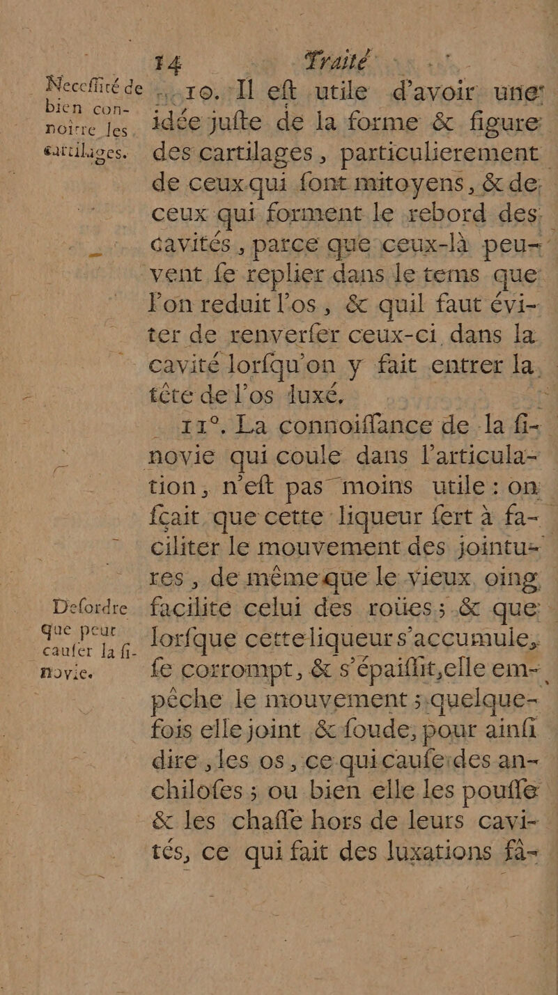 bien con- noire Îles Œatiils ; tilioes. Defordre que peur caufer Ja fi- hnoyie. 14 Traité -10.'1l eft utile d’avoir: une: idée jufte de la forme &amp; figure des cartilages , particulierement | de ceux. qui font mitoyens, &amp; de: ceux qui forment le rebord des: davités+, parce que ceux-là peu vent fe replier dans le tems que: Fon reduit l'os, &amp; quil faut évi- ter de renverfer ceux-ci dans la cavité Jorfqu' on y fait entrer la, tête dE l'os luxé, u °, La connoiflance de la f- Les qui coule dans l’articula- tion, neft pas moins utile : on fçait que cette liqueur fert à fa- ciliter le mouvement des jointuz res , de mêmeque le vieux oing, cite celui des roûes;.&amp; que lorfque cetteliqueur s'accumulie, fe corrompt, &amp; s ’épaiflit,elle em- pêche le mouvement; quelque- fois elle joint &amp; foude; pour ainfi dire ,les os, ce quicaufeides an- chilofes ; ou bien elle les poufle &amp; les chañle hors de leurs cavi- tés, ce qui fait des luxations fi-