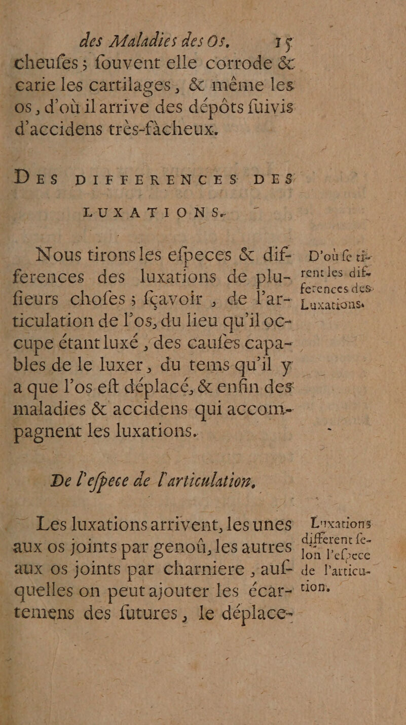 cheufes ; fouvent elle corrode &amp; d'accidens très-fàcheux. LUXATIONS.- + Nous tironsles efpeces &amp; dif- ferences des luxations de plu- fieurs chofes ; fçavoir , de lar- ticulation de l'os, du heu qu 11 oc- D'où ti rentes difs fetences des: Luxations bles de le luxer, du tems qu'il y Del 'efpece de l'articulation, _ Les luxationsarrivent, lesunes aux os joints par charniere , auf- 7? L'xations different {e- Jon l'efsece de Particu- tion,
