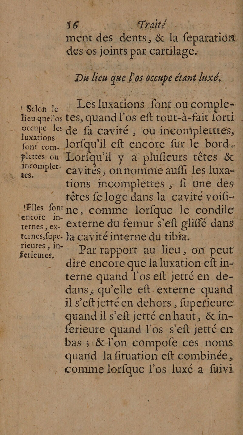 meñt des dents, &amp; la feparatiost dés os joints par cartilage. Du 7 quel ‘05 occupe ans luxe. à Selcn le LÉ Mon font ou complez Jieuqueïos tés, quand P os eft tout-à-fait forti : - occupe les de fà cavité , ou incompletttes, | Juxations De Jor{qu’ il eft encore fur le bord. plettes ou Loriqu il y a plufieurs têtes &amp; incomplt- cavités, onnonime auffi les luxa= tions mcompléttes ; fi une des têtes fe loge dans la cavite voifi- _lÉlles fontne, comme lorfque le condile €ncçOoïre 1n- t12 reties sex: CAC TNOU femUrS El giffé dans ternes, fupe. Ja cavité interne du tibia. ANA Par rapport au lieu, on peut | diré encore que la Mato eft in- terne quand l'os eft jetté en de- dans ; qu elle eft externe quand il s’eftjettéen dehors, fupetieure | quand il s'eft jetté enhaut, &amp;in- ferieure quand l'os s’eft jetté en bas ; &amp; l’on compofe ces noms quand la fituation eft combinée, , comme lorfque l'os luxé a fuivi