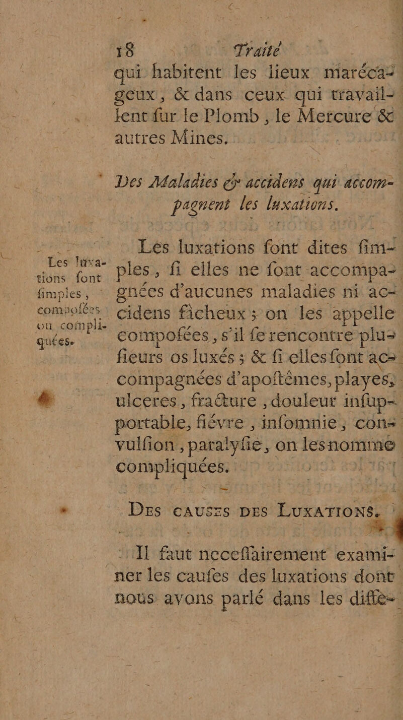 2 me à * Traité qui habitent les lieux maréca: geux, &amp; dans ceux qui travail- lent fur le Plomb , le Mercure &amp; autres Mines. Des Maladies G accidens qui accom- pagnent les luxations. DRE Lés luxations font dites fim- Han 2 ples , fi elles ne font accompa- fimples, gnées d’aucunes maladies ni ac+ RE cidens ficheux ; on les appelle quées. compofées, s’il fe rencontre plus fieurs os luxés ; &amp; fi elles font ace. . compagnées d’apoftêmes, playes, *&amp; ulceres, frature , douleur infup— portable, fiévre Minlomtlies cons vulfion , para! lylé, on les nomme Momie | _ £ . De CAUSES DES EUXNFÈNSE | If faut neceflairement exami- ner les caufes des luxations dont nous avons parlé dans les diffe-