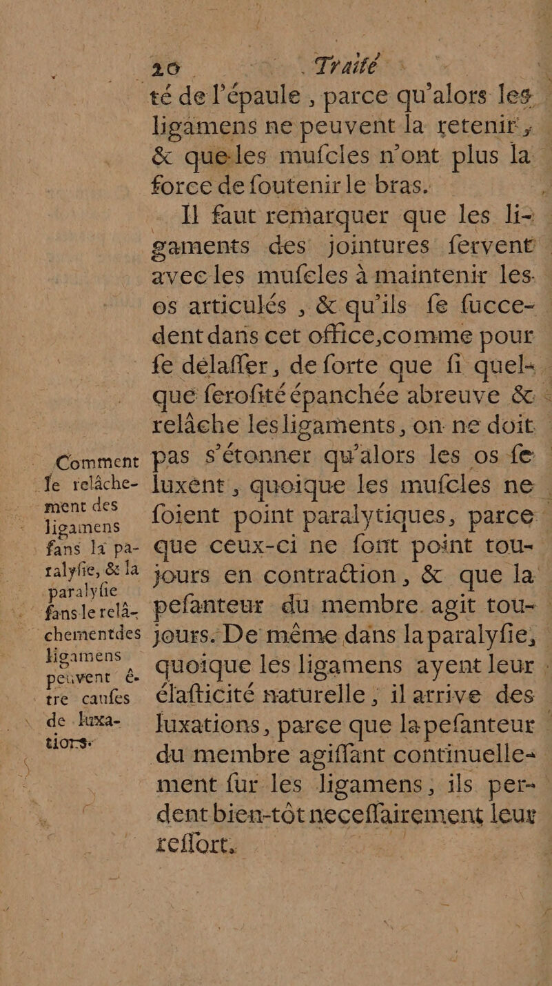 Comment Je relâche- ment des Jigamens fans 1x pa- ralyfe, &amp; la paralyfie chementdes Hgamens peuvent ê- tre caufes tiors: lgamens ne peuvent la retenir ;, &amp; queles mufcles n’ont plus la force de foutenirle bras. : -. 1} faut remarquer que les li- gaments des jointures fervent avec les mufeles à maintenir les. os articulés , &amp; qu'ils fe fucce- dent dans cet office,comme pour fe délaffer, de forte que fi quels. que ferofité épanchée abreuve &amp; . relâche lésligaments, on ne doit luxènt , quoique les mufcles ne. foient point paralytiques, parce : que ceux- -ci ne font point tou- jours en contraction, &amp; que la pefanteur du membre agit tou-. jours. De même dans la paralyfie, quoique les ligamens ayent leur : élafticité naturelle , il arrive des Juxations, paree que lapefanteur ment fur les ligamens, ils per- dent bien-tôtneceflairement leur reflort,