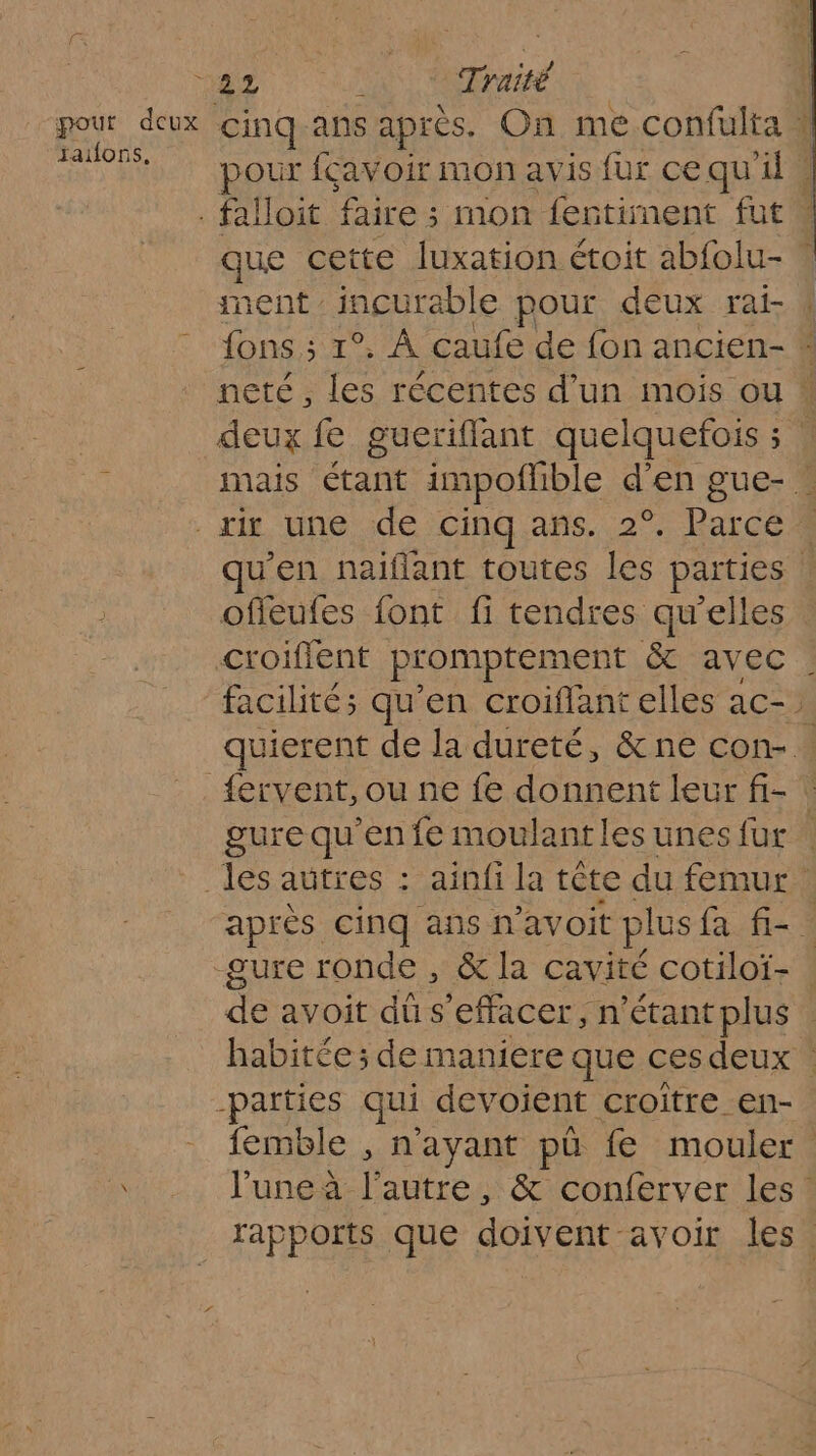 pour fçavoir mon avis fur cequ'ile . falloit faire : ; mon fertinent fut” de cette luxation étoit abfolu- * nent incurable pour deux rai-.f de A caufe de fon ancien- * neté , les récentes d’un mois ou deux f gueriflant quelquefois ; | mais étant im 1poflible d'en gue- : ri une de cinq añs. 2°. Rare 1 qu'en naïflant toutes les parties | ofleufes font fi tendres qu'elles croiflent promptement &amp; avec facilités qu’en croiffant elles ac- quierent de la dureté, &amp;ne con- : gure qu'en fe moulantles unes fur : _ les autres : ainfi la tête du femur après cinq ans n'avoit plus fa f-. gure ronde , &amp; la cavité cotiloï- ne avoit dû s effacer, n'étant plus : habitée; de maniere que ces deux . -parties qui devoient croitre en- femble , n'ayant pü fe mouler. l’une à l’autre, &amp; conferver les. rapports que doivent avoir les |