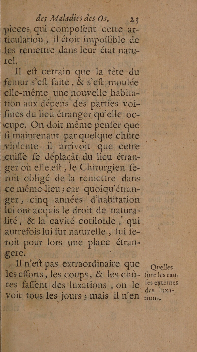 LÉ des Maladies des Os. 25 pieces, qui compofent cetté.at- ‘iculation , il étoit impofible de les remettre dans leur état natu- | a: 0 F Il eft certain que a tête du fémur s’eft faite, &amp; s’eft moulée £lle-même une nouvelle habita- tion aux dépens des parties VOI- fines du lieu étranger qu'elle oc- \cupe. On doit mème penfer que fi maintenant par quelque chüte violente. il arrivoit que cette “cuifle fe déplaçat du lieu étran- ger où elle eft , le Chirurgien fe- xoit obligé de la remettre dans ce Mémo lien : Car quoiqu' Étran- ger, cinq années d'habitation Jui ont acquis le droit de natura- Aité, &amp; la cavité cotiloïde, - qui autrefois lui fut naturelle , lui {e- roit pour lors une place étran- gere. » Iln'eft pas extraordinaire QUE Quelles les efforts, les coups, &amp; les chü- fontles cau- tes ne des luxations , on le les externes des Juxa- voit tous les JOUrS ; ; mais iln EN tions.
