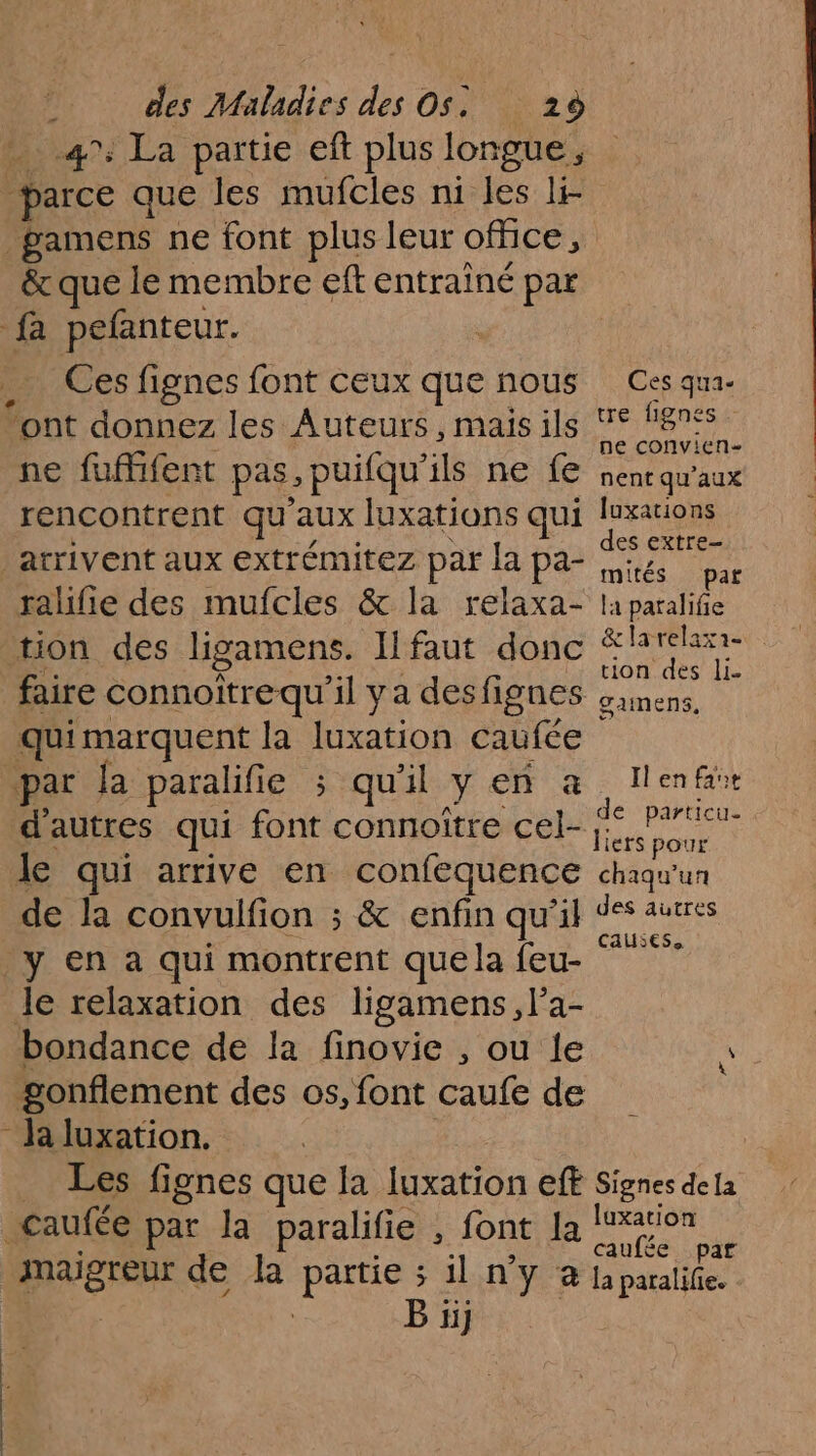 47: La partie eft plus longue , 1e que les mufcles ni les li- _gamens ne font plus leur office, &amp; que le membre eft entrainé par fa pefanteur. Ces fignes font ceux que nous Ces qua- ‘ont donnez les Auteurs, maisils © lignes ne convien- ne fufifent pas, puifqu’ils ne fe nent qu'aux rencontrent qu'aux luxations qui ProR es EXITE— arrivent aux extrémitez par la pa- sé cap ralifie des mufcles &amp; la relaxa- la paralifie tion des ligamens. Il faut donc Mode ac = faire connoîtrequ'il y a des fignes gamens. qui marquent la Peas caufée par Ja paralifie ; qu'il y en à : Il en far d’autres qui HEC onHOiENC ele nent le qui arrive en confequence chaqu'un de la convulfion ; &amp; enfin qu'il on ss Causes. _y en à qui montrent que la feu- le relaxation des ligamens, l’a- bondance de la finovie , ou le gonflement des os, font caufe de - la luxation. Les fignes que la on ff Signes dela _Caufée par Ja paralifie , font la He caufée par DINGTE de la vue 5 11 NY @ {a paralife. B 1j
