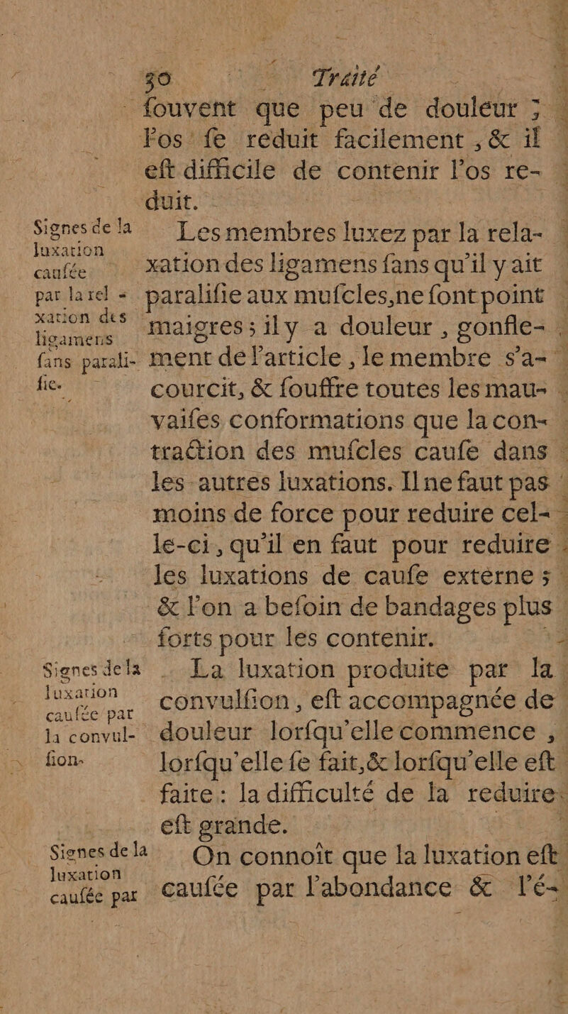 de. ‘+ rare. es fouvent que peu de douleur ; | Fos'fe reduit facilement , &amp; il | eft difficile de contenir l'os re- duit. eee # Lesmembres luxez par la rela- 4 pren xation des ligamens fans qu'il y ait par larel - paralifie aux mufcles,ne fontpoint . Hors ce maigres ; ily a douleur, Sans | fans parali- ment dé Particle , le membre s'a= | fic courcit, &amp; offre toutes les mau- . vaifes conformations que lacon- . traction des mufcles caufe dans : les autres luxations. Ilne faut pas moins de force pour reduire cel= le-ci, qu'il en faut pour reduire les luxations de caufe extèrne ; : &amp; l'on a befoin de bandages pis “forts pour les contenir. 4 fers dela La luxation produite par la 1 uxatiONn da convulfion, eft accompagnée de la convul- douleur lorfqu'elle commence , fion- lorfqu' elle fe fait,&amp; lorfqu'elle cs faire : la difficulté de la reduire: eft grande. Signes de la de On connoîït que la luxation ete luxation caufée par caufée par l'abondance &amp; lé