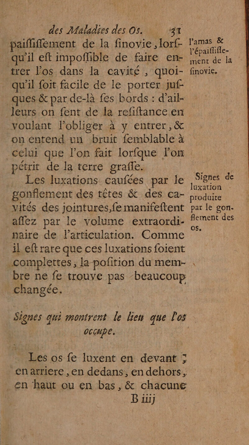 paififfement de la finovie, lorf- qu’il eft impoñlible de faire en- trer los dans la cavité , quoi- qu'il foit facile de le porter juf- lPamas &amp; l’épaifüifle- ment de la finoyie. voulant l’obliger à y entrer, &amp; on entend un bruit femblable à pétrit de la terre grafle. . Les luxations caufées par le gonflement des têtes &amp; des ca- vités des jointures.fe manifeftent affez par le volume extraordi- naire de l'articulation. Comme il eft rare que ces luxations foient .complettes, la-pofition du mem- bre ne fe trouve pas ‘beaucoup changée. oc CHpe, Les os fe luxent en devant ; en atriere , en dedans, en dehors, _ En haut ou en bas, &amp; chacune B ii] Signes de luxation produite par le con. flement des OS 5