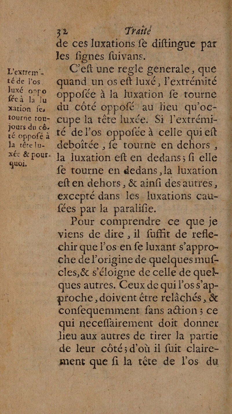 L'extrem té de l'os. luxé ooro fécà la lu Xation fes. ÎOurne tou- jours du cê. té oppofé à Ja tête lu- xée &amp; pour: quoi, 32 Traité de ces luxations fe diftingue par les fignes fuivans. C’eft une regle generale, que quand un Os ft Juxé , l'extrémité O pofée à à la luxation fe tourne du côté oppofé au leu qu’ OC- cupe la tête luxée. Si l’extrémi- té del’os oppoñee à à celle quieft deboitée , fe tourne en dehors, {e tourne en dedans, la luxation eften dehors, &amp; ainfi des autres, excepté dans les. luxations cau- Pour comprendre ce que je ! viens de dire , il fuffit de refle- chir que Fos-en fe luxant s’appro- che de l'origine de quelques muf- cles,&amp; s'éloigne de celle de quel- ques autres. Ceux de qui OSS’ ap- proche, doivent être relâchés, &amp; confequemment fans action ; ce qui neceffairement doit donner heu aux autres de tirer la partie de leur côté; d’où il fuit claire- ment que fi la tête de l'os du