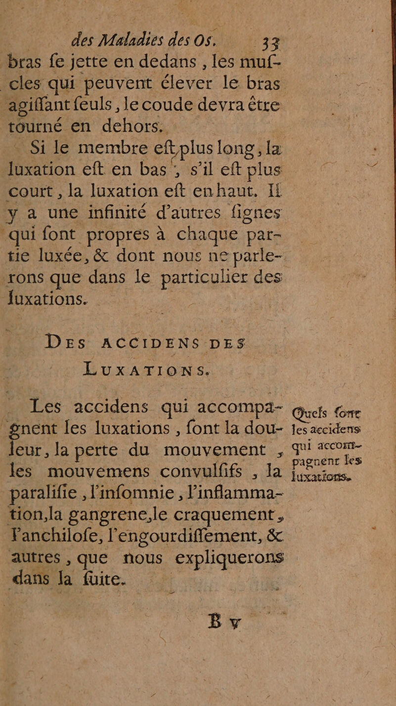 bras fe jette en dedans, les muf-- cles qui peuvent ECS le bras _agiffant feuls , le coude devra être tourné en dehors. tion eft en bas ;, s’il eft plus court , la luxation eft enhaut. IL ÿ a une infinité d’autres fignes qui font propres à chaque pat- Fons que dans le DÉLAREER des fuxations. Des ACCIDENS DES LuxATIONS. Les accidens qui accompa- _gnent les luxations , font la dou- leur, la perte du mouvement les mouvemens convulfifs , la paralifi e, l'infomnie , linflamma- tion,la gangrene, le craquement , Fanchilofe, l'engourdifflement, &amp; autres , que re. €xpliquerons dans la füite. ea By Quels {one les accidens pagnent les luxations.