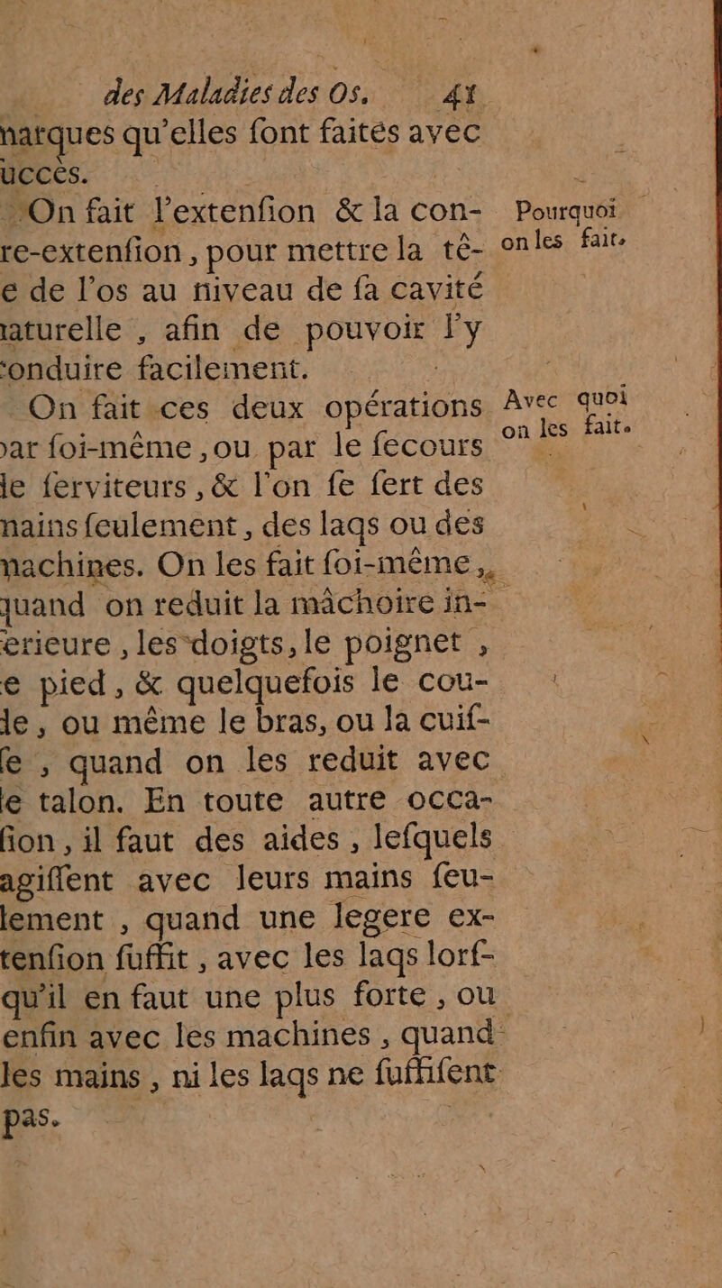 narques qu’elles font faites avec HECeS. On fait l’extenfion &amp; la con- re-extenfion, pour mettre la té- e de l'os au niveau de fa cavité aturelle , afin de pouvoir Fy ‘onduire facilemerit. | On fait ces deux opérations ar foi-même ,ou par le fecours le ferviteurs , &amp; l’on fe fert des nains feulement, des laqs ou des nachines. On les fait foi-même,. Pourquoi onles fair, Avec quoi on les faits \ erieure , les doigts, le poignet , € pied, &amp; quelquefois le cou- le, ou même le bras, ou la cuif- fe , quand on les reduit avec e talon. En toute autre occa- fon , il faut des aides , lefquels agiffent avec leurs mains feu- lement , quand une legere ex- tenfon fuffit , avec les lags lorf- pas. |