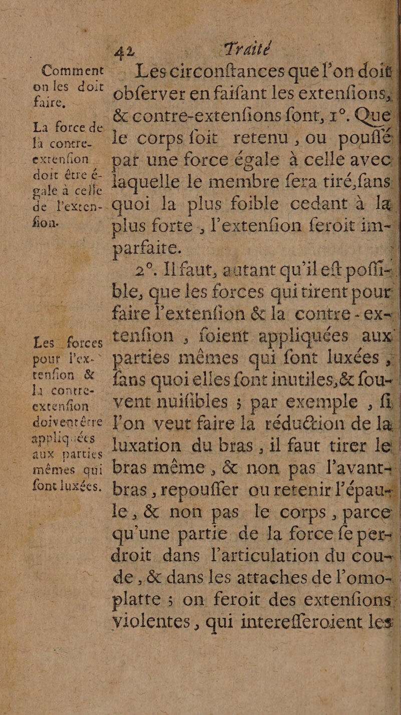 D CR RC ASS Comment | Lescirconftances que l’on doit ( : per obferver en faifant les extenfions,\ FH ë&amp; contre-exrenfions font, Ye Que, fa cowre. le Corps{oit retenu ; ou pouflé extenfon_ paf une force égale à celle avec” sn UE laquelle le membre fera tiré,fansh de l'exen- quoi la plus foible cedant à læ&amp; fon plus forte ; l’extenfion feroit im Ni PATATE ne | | 2°. faut, autant qu'ilef polis ble, que les forces qui tirent pours faire l'extenfion &amp; la contre -ex=1 Les forces tenfion , foient appliquées aux! pour l'ex. parties mêmes qui font luxées À jen à fans quoi elles font inutiles,&amp; fou exenfon Vent nuifibles ; par exemple , fin _ doivenérre Jon veut faire la réduction de læ res JUxation du bras , il faut tirer lei mêmes qui bras même , &amp; non pas l’avant+ fontluxées. bras, repouffer ou retenir l'épaus _ le, &amp; non pas le corps, parcel qu'une partie de Ja force fe pers, droit dans l'articulation du cou de ,&amp; dans les attaches de lomo+ platte ; on feroit des extenfions: violentes, qui interefleroient les
