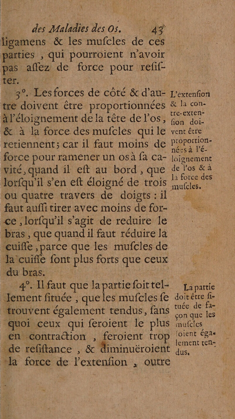 L des Maladies des Os. 43 ligamens &amp; les mufcles de ces parties , qui pourroient n'avoir pas aftez de force D refif- ter. 3°. Lesforces de côté &amp; d’au- tre doivent être proportionnées l'éloignement de la tête de l'os, |. de fe force des mufcles quile retiennent; car 1l faut moins de force pour ramener un osà fa ca- vité, quand il eft au bord, Jorfqu'il s’en eft éloigné de ne ou quatre travers de doigts : il faut aufli tirer avec moins de for- ce, lorfqu'il s'agit de reduire le bras, que quand il faut réduire la cuifle ,parce que les mufcles de a cuifle font plus forts ‘É ceux ‘du bras. 4°. Ilfaut que la partie fit ei Jement fituée , que les mufcles fe trouvent également tendus, fans guoi ceux qui feroient le plus en contraction , feroient trop - de refiftance , &amp; diminuëéroient ‘kR force de l’extenfion , outre L'éxtenfon &amp; la con- tre-exten- fion doi- vent être proportion- nées à l’é- loignement de Vos &amp; à la force des amülcles, La partie doit € être fi- tuée de fa- çon que les mufcles (oient Égas lement ten- dus.