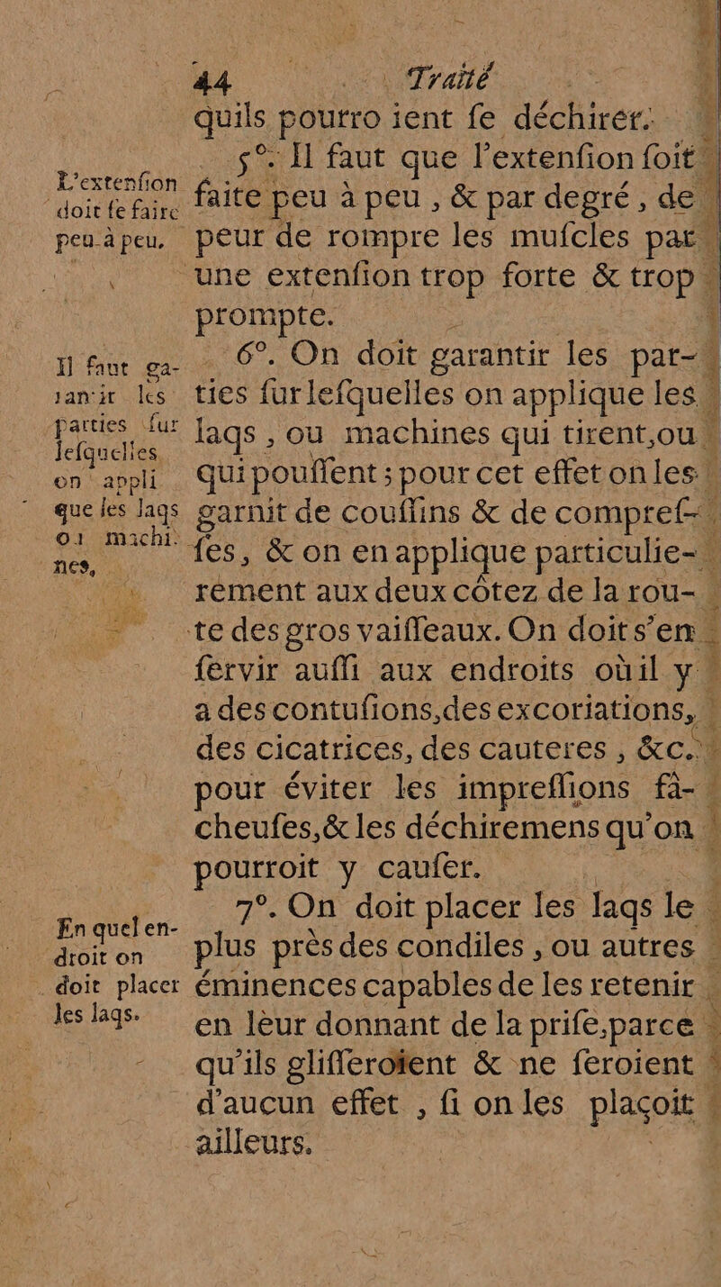 — A CU 0raie | quils, poutro ient fe déchiréf.. s°. Hi faut que l’extenfion foit. L’extenfon faite &amp; d de doit fe faire (e peu à peu ;, par egré , e. peuèpeu peur de rompre les mufcles Da LPAES une extenfion trop forte &amp; trop « prompte. H] faut ga- sanir les ties furlefquelles on applique les 4 pue lags , ou machines qui tirent,ou ea, api Qui pouifent ; pour cet effetonles \ que les lags garnit de couffins &amp; de compref-” O1 maichi. nes, l 7 L - te desgros vaifleaux. On doits’ en. {ervir auffi aux endroits oùil y « a des contufions,des excoriations, : 1] | PO y caufer. En quel en- ASron plus près des condiles , ou autres doit placer éminences capables de les retenir les 9 en leur donnant dela prife.parce. -_ qu'ils glifféroïent &amp; ne feroient ! d'aucun effet , fi on les plaçoit 4 ailleurs. \ RENTE