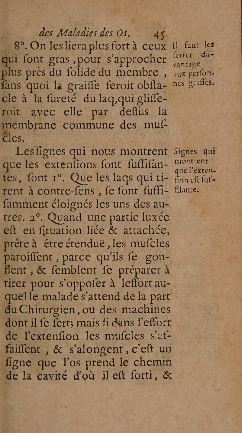 8°. On lesliera plus fortà ceux qui font gras ,pour s'approcher | plus près du folide du membre , fans quoi la graifle feroit obfta- toit avec elle par defius la membrane commune des muf- GERS Les fignes qui nous montrent que les RE font fufifan- tes, font 1°. Que les lags qui ti- rent à RTE fens , fe font sb famment éloi ignés ee uns des au- tres. 2° , Quand une partie luxée eft en firuation liée &amp; attachée, prête à étre ctendué les mufcles tent , &amp; femblent fe préparer à tirer pour so pofer à à leffort au- Il faut les ferrcr da- Yañrage, l aux perlon- Signes qui montrent ue l’exten- fon eft faf- fiance. du Chirurgien, ou des machines dont il fe fert;s mais fi dans l'effort de l'extenfion les mufcles s’af faiflent , &amp; s’alongent, c'eft un figne que los prend le chemin de la cavité d'où il eft forti, &amp;