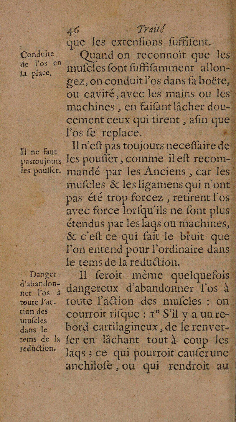 Conduite de l'os en fa place. Ë que les RE fufffent. 1 uand on reconnoit que les mufcles font fufifamment allon-w machines , en faifant lâcher dou-w cement ceux qui tirent , afin que T1 ne faut pastoujouts les pouilcr. * Danger d'abandon- per l'os à toute l’ac- tion des wufcles dans le tems de la redaction. Ilneft pas toujours neceflaire de. les poufier, comme ileft recom-. mandé par les Anciens , car les” mufcles &amp; les ligamens quin ont. pas été trop root retirent los. à avec force lorfqu'ils ne font plus | 4 étendus par leslags ou machines, : &amp; c’eft ce qui fait le bfuit que! l’on entend pour l'ordinaire dans le tems de la reduction. | Il feroit même quelquefois. dangereux d'abandonner los à. toute l’ation des mufcles : on. } fer en lichant tout à Coup Jesa Jags ; 5 CE qui pourroit cauferune. anchilofe , ou qui rendroit au. 11 ï