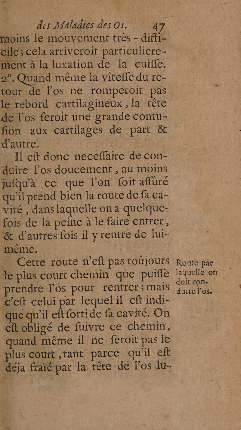 Moins le mouvément trés - diffi- cile; cela arriveroit particuliere- ment à la luxation de la cuifle. 2°, Quand même la vitefle du re- tour de l'os ne rompéroit pas de l'os feroit une grande contu- fion aux cartilages de part &amp; HAUTE ENT ‘3 -_ Il eft donc neccflaire de con- duire l'os doucement , au moins jufqu'à ce que l'on foit aflüré qu'il prend bien la route de fa ca- vité , dans laquelle on a quelque- fois de la peine à le faire entrer, &amp; d’autres fois il y rentre de lui- même. 1: Cette route n’eft pas toujours %e plus court chemin que puifle prendre Pos pour rentrer; mais c'eft celui par lequel il eft indi- Qquequ'il eftfortide fa cavité, On eftobligé de fuivre ce chemin, quand même il ne feroit pas le plus court ,tant parce qu'il eft déja fraïé par la tête de l'os lu- Route par doit con- duire l'os,
