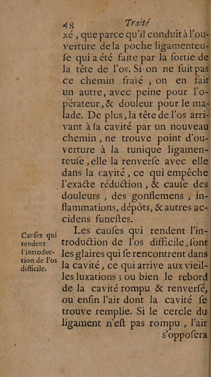 xé, que parce qu'il conduit à l oux verture dela poche ligamenteu* fe qui aété faite par la fortie de la tête de l'os. Sion ne fuit pas ce chemin fraîié , on en fait pérateur, &amp; douleur pour le mas Jade. De plus, la tête de l'os arr chemin , ne trouve point d'ou* verture à la tunique ligamen- teufe ,elle la renverfe avec elle dans la cavité, ce qui empéche | Caufes qui rendent l'introduc- tion de l'os difficile, douleurs , des gonflemens ; à in= flammations, dépôts, &amp;autres aC+ cidens funeftes. | Les caufes qui rendent lin= troduétion de l'os difficile font les glaires qui fe rencontrent dans. les luxations ; ou bien le rebord de la cavité rompu &amp; renverfé,| ou enfin l'air dont la cavité fe trouve remplie. Si le cercle du! ligament neft pas rompu , l'air s'oppofera