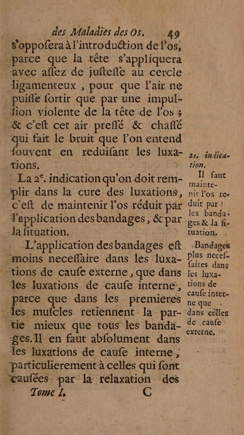 _Foppofera à l’introduétion de los, … parce que la tête s appliquera ligamenteux , pour que l'air ne _fion violente de la tête de los 3 &amp; c'eft cet air preflé &amp; chañé fouvent en reduifant les luxa- tions. HÉAa2. indication qu'on doit rem- plir dans la cure des luxations, c'eft de maintenir los réduit par Ja fituation. moins neceflaire dans les luxa- tions de caufe externe, que dans les luxations de çaufe interne, parce que dans les premieres des mufcles retiennent: la par- tie mieux que tous les banda- ges.Il en faut abfolument dans ‘les luxations de caufe interne, ‘particulierement : à celles qui {ont Caufées par la relaxation des Tome 1, C 2e. 1nlicA- tion. Il faue mainte- nit l'os re- duit par : ges &amp; la fi- tuation. -Bandages plus necef- faires dans Îlcs Iuxa- tions de caufe inter ne que dans cêlles de caufe: extetne, ‘