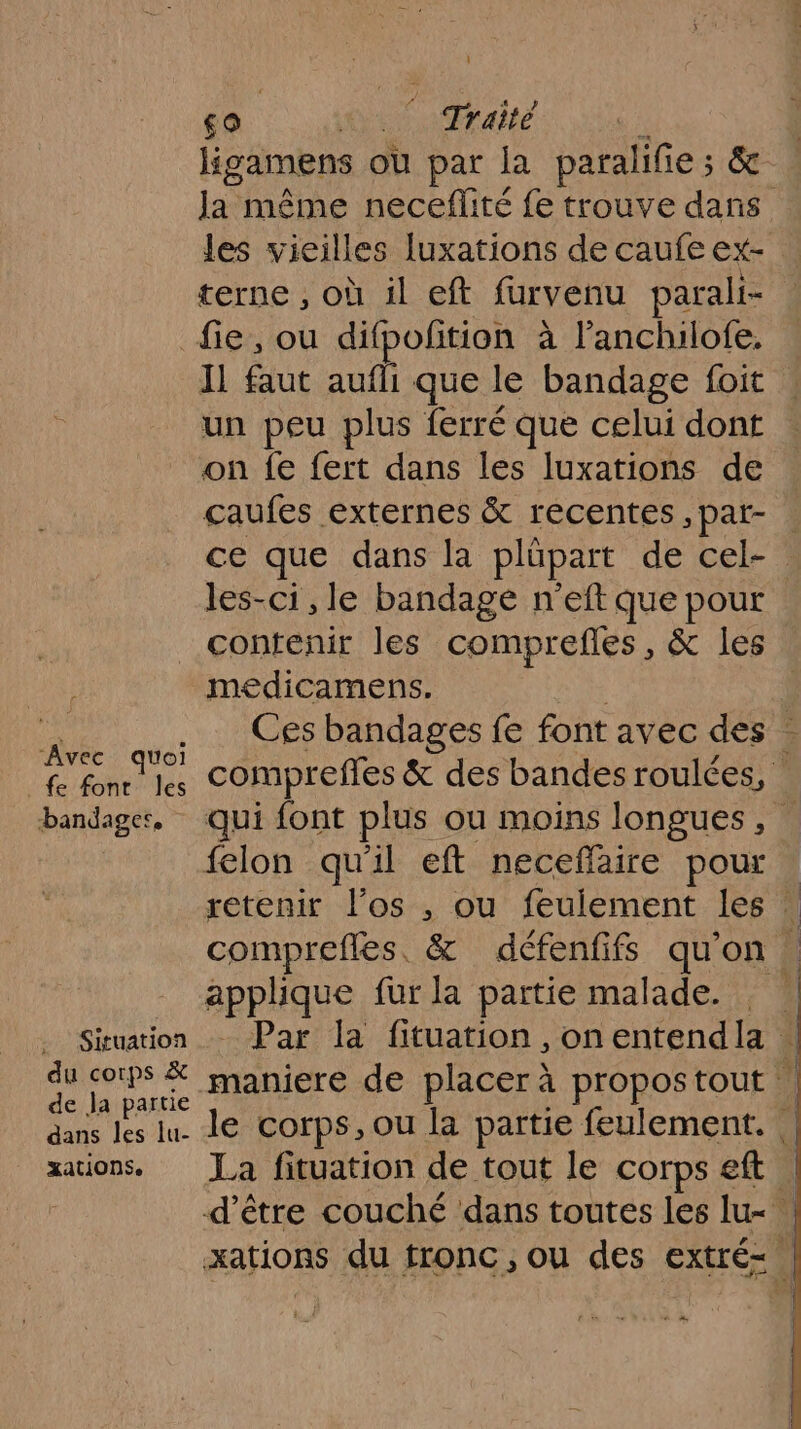 sa 10/0 Taie | ligamens ou par la paralifie ; ; Ja même neceflité fe trouve dans les vieilles luxations de caufe ex- terne , où il eft furvenu parali- “Avec quoi _fe font les bandager, Situation du corps &amp; de Ja partie dans les lu- xations. Il faut aufli que le bandage foit un peu plus ferré que celui dont on {e fert dans les luxations de çcaufes externes &amp; récentes ,pat- . ce que dans la plüpart de cel- les-ci , le bandage n'eft que pour contenir les comprefes, &amp; les medicamens. Ces bandages fe font avec des | compreffes &amp; des bandes roulées, | qui font plus ou moins longues , felon qu'il eft neceffaire pour | retenir l’os , ou feulement les : comprefles, &amp; défenfifs qu'on . applique fur la partie malade. Par la fituation ,onentendla | maniere de placer à propostout | le corps, ou la partie feulement. La fituation de tout le corps eft | d’être couché dans toutes les lu- + 4,