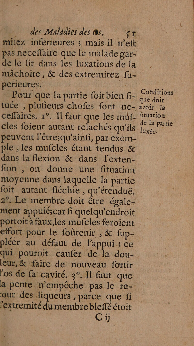 mitez inférieures ; mais il n’eft pas necefaire que le malade gar- de le Lit dans les luxations de la mâchoire, &amp; des extremitez fu- perieures. | Pour que la partie foitbien fi- tuée , plufieurs chofes font ne- ceflaires, 1°. Il faut que les muf- cles foient autant relachés qu'ils peuvent l’étre;qu’ainfi, par exem- ple , les mufcles étant tendus &amp; dans la flexion &amp; dans l’exten- fion , on donne une fituation Conditions que doit avoir Ja fituation de la partie luxée. \ foit autant fléchie , qu'étenduë. ment appuiéscar fi quelqu’endroit portoit à faux,les mufcles feroient effort pour le foûtenir , &amp; fup- pléer au défaut de l'appui ; ce qui pouroit caufer de la dou- leur, &amp; ‘faire de nouveau fortir os de fa cavité. 3°. Il faut que a pente n'empêche pas le re- our des. liqueurs , parce que fi fextremité du membre ble étoit