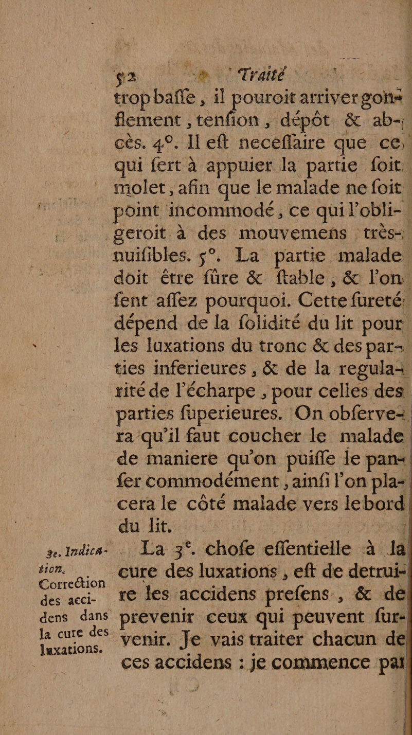 2 a NOT ARE NN. tropbañe , il pouroit arriver gos flement , tenfion , dépôt &amp; ab- cès. 4°. Il eft necéfaire que. ce qui fert à appuier la partie foit. molet, afin que le malade ne foit point incommodé, ce qui l’obli- b10n. Correction des acci- dens dans la cure des luxations. nuifibles. $°. La partie malade doit être füre &amp; ftable, &amp; l’on: fent afflez pourquoi. Cette fureté: dépend de la folidité du lit pour les luxations du tronc &amp; des par- rité de l écharpe , pour celles des parties fuperieures. On obferve2 ra qu'il faut coucher le Fe | de maniere qu on puifle le fer commodément , ainfi l’on 5h cera le côté malade vers lebord du lit, La 3°. chofe effentielle à à cure des luxations , eft de detrui- re les accidens prefens , &amp; de prevenir ceux qui peuvent fur« venir. Je vais traiter chacun de ces accidens : je commence pal