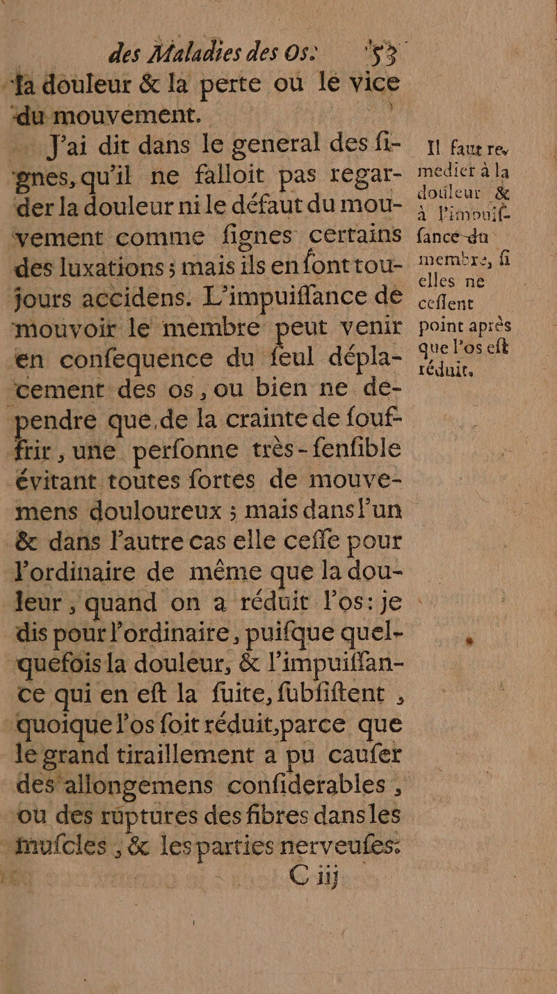 ‘du mouvement. … J'ai dit dans le general des fi- gnes,qu'il ne falloit pas regar- der la douleur ni le défaut du mou- vement comme fignes certains des luxations ; mais ils enfonttou- jours accidens. L’impuiffance de mouvoir le membre peut venir en confequence du feul dépla- ‘cement des os, ou bien ne de- pendre que.de la crainte de fouf- Er une perfonne très-fenfible évitant toutes fortes de mouve- Il fautre, medietr à la douleur &amp; à limouit( fance da membre, fi elles ne ceflent point après que l'os eft téduir, &amp; dans l'autre cas elle cefle pour Pordinaire de même que la dou- quefois la douleur, &amp; l’impuitfan- ce qui en eft la fuite, fubfiftent , quoique l'os foit réduit,parce que lé grand tiraillement a pu caufer des’ allongemens confiderables , ou des ruptures des fibres dansles
