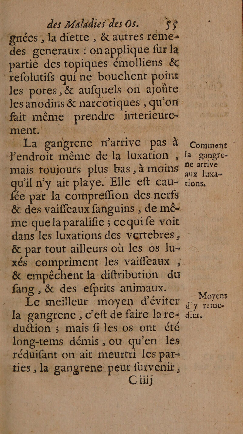 gnées , la diette , &amp; autres reme= des generaux : onapplique fur la partie des topiques émolliens &amp; refolutifs qui ne bouchent point les pores, &amp; aufquels on ajoûte les anodiris &amp; narcotiques , qu’on fait même prendre interieure- ment. | La gangrene n'arrive Pas à Comment : Fendroit même de la luxation , la gangre- mais toujours plus bas, à moins qu’il n’y ait playe. Elle eft cau- tions. fée par la compreflion des nerfs &amp; des vaiffeaux fanguins , de mé- me que la paralifie ; cequi fe voit dans les luxations des vertebres. &amp; par tout ailleurs où les os lu- - xés compriment les vaifleaux , &amp; empêchent la diftribution du fang , &amp; des efprits animaux. Le meilleur moyen d'éviter y, la gangrene, c’eft de faire lare- dicr. duétion ; mais fi les os ont été long-tems démis , ou qu'en les réduifant on ait meurtri les par- ties , la gangrene peut furvenit , é Cüii] 1 Moyens TCINE-