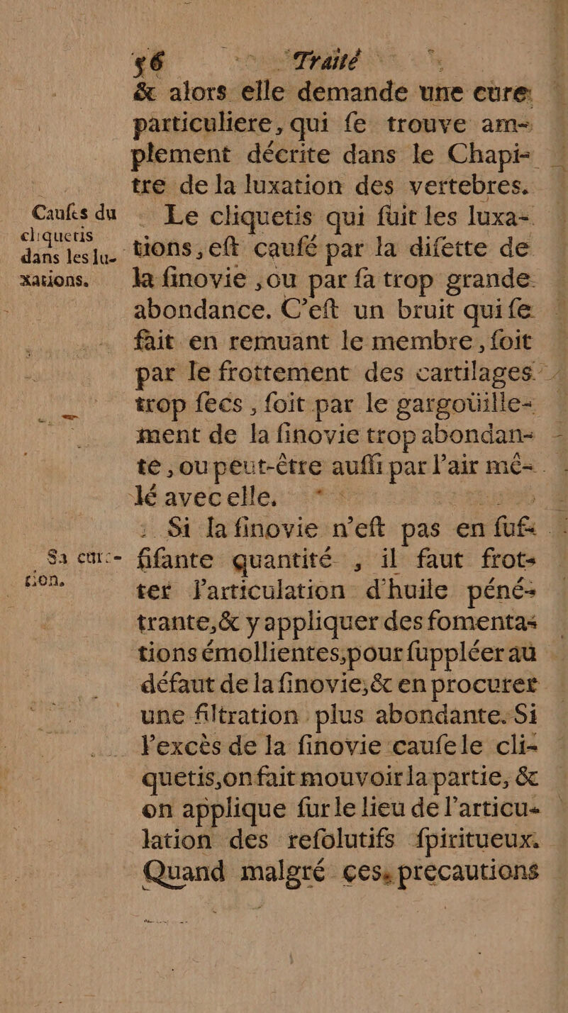 CAN 0 &amp; alors elle demande une cure: particuliere, qui fe trouve am- . plement décrite dans le Chapi- tre de la luxation des vertebres. En . Le cliquetis qui füit les luxa- dans leslu. Wons,eft caufé par la difette de xations. la finovie ,ou par fa trop grande abondance. C’eft un bruit quife fait en remuant le membre, foit | par le frottement des cartilages ___ top fecs, foit par le gargotülle= ua ment de la finovie tropabondan- - te ,oupeut-ètre aufli par l'air mé- lé avecelle, *: ee : Si lafinovie n'eft pas en fut _Sacm:- fifante quantité , il faut frot- ne ter larticulation d'huile péné: trante,&amp; y appliquer desfomentas | tions émollientes;pout fuppléer au . défaut de la finovie;êt en procurer une filtration plus abondante. Si Fexcès de la finovie caufele cli- quetis,onfait mouvoirlapartie, &amp; on applique fur le lieu de l’articu- lation des refolutifs fpiritueux. Quand malgré çess précautions