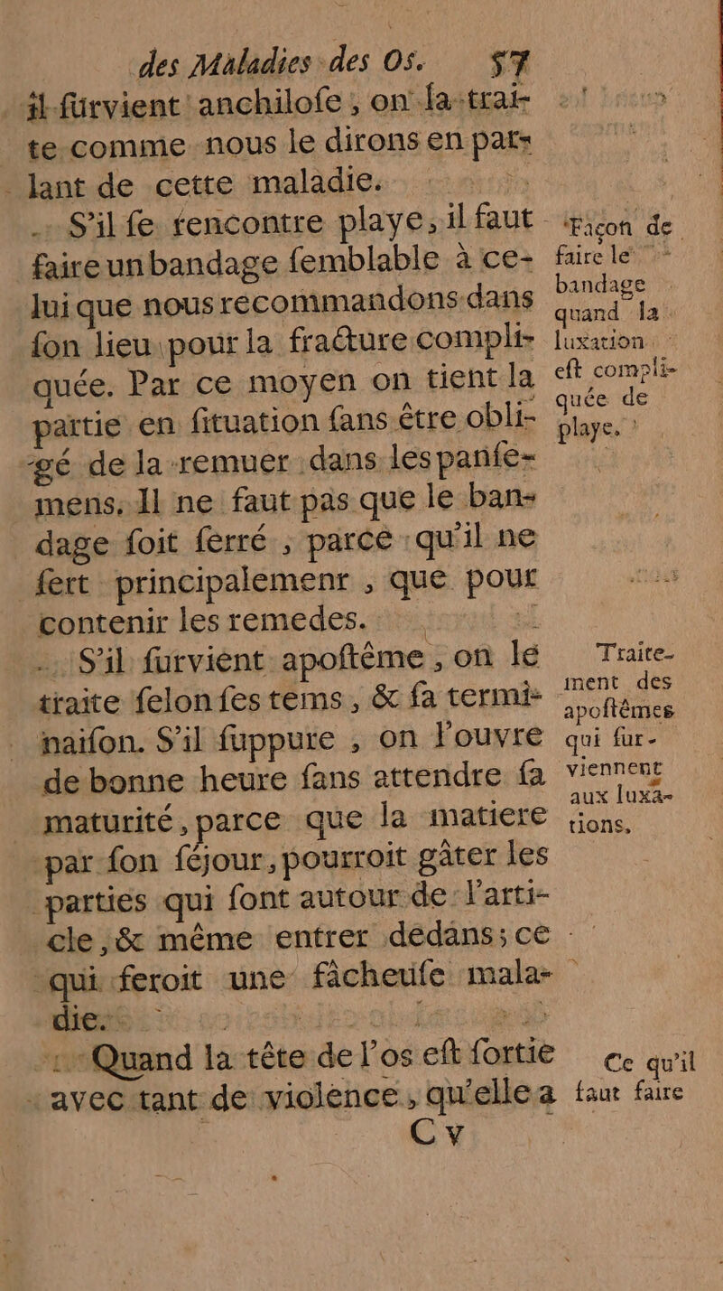 4 fürvient anchilofe , onfatrat te comme nous le dirons en pat: _ ant de cette maladie. Es S'il fe rencontre playe,il faut faireunbandage femblable à ce- luique nous recommandons-dans {fon lieu pour la fraéture compli- quée. Par ce moyen on tient la artie en fituation fans être obli- gé de la remuer dans les panfe- mens, I ne faut pas que le ban- dage foit ferré ; parce qu'il ne fert principalemenr , que pour contenir les remedes. oi S'il furvient apoftème , on lé traite felon fes téms, &amp; fa termi: naifon. S'il fuppure , on Fouvre de bonne heure fans attendre fa maturité, parce que la matiere ‘par fon féjour, pourroit gâter les parties qui font autour de: larti- * Façon de faire le bandage quand Îa luxation: : eft compli- quée de playe, Traite- ment des apoftêmes qui fur - viennent Æ aux luxa- tions, 1 Quand la tête de los eff fortie + avec tant de violence, qu'elle a AMEN Ce qu'il faut faire