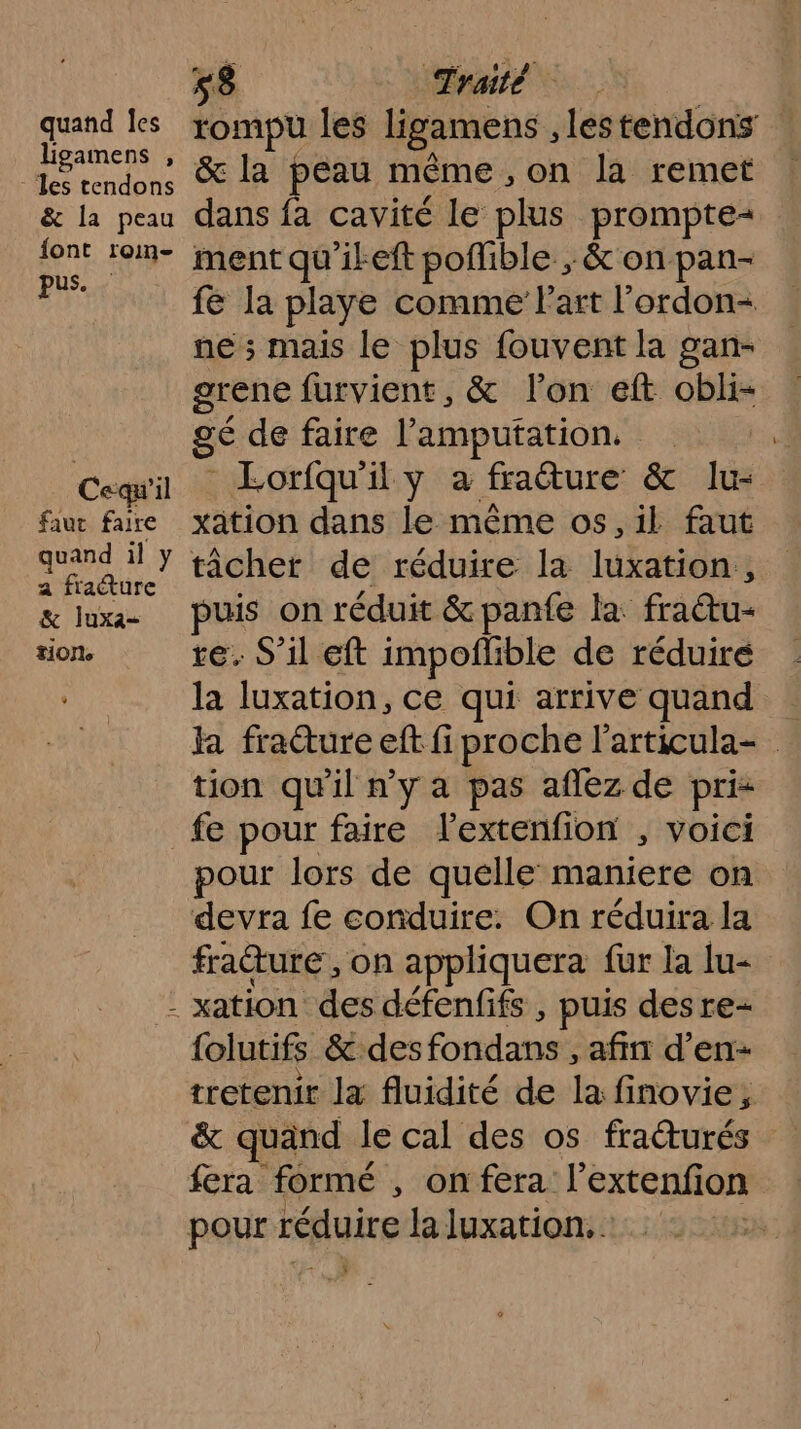 quand Îes ligamens , - les tendons &amp; la peau {ont roin- pus. Cequ'il faut faire quand il y a fraéture &amp; luxa- tion. 58 Traité rompu les ligamens , lestendons &amp; la peau même, on la remet dans fa cavité le plus prompte= ment qu'ikeft poflible ; &amp; on pan- fe la playe comme l'art l'ordon- ne ; mais le plus fouvent la gan- grene furvient, &amp; l’on eft obli- gé de faire l’amputation. - Lorfqu'il y a fraéture &amp; lu- xation dans le même os, il faut tâcher de réduire la luxation,, puis on réduit &amp;panfe la: fratu- te. S'il eft impoñlible de réduiré la luxation, ce qui arrive quand la fracture eft fi proche l'articula- tion qu’il n’y à pas aflez de pris fe pour faire lextenfion , voici pour lors de quelle maniere on devra fe conduire. On réduira la fraure, on appliquera fur la lu- {olutifs &amp; des fondans , afin d’en- N étage ii s e à tretenir la fluidité de la finovie, &amp; quand le cal des os fratturés fera formé , on fera l’extenfion pour réduire Ja luxation. | FE ÿ
