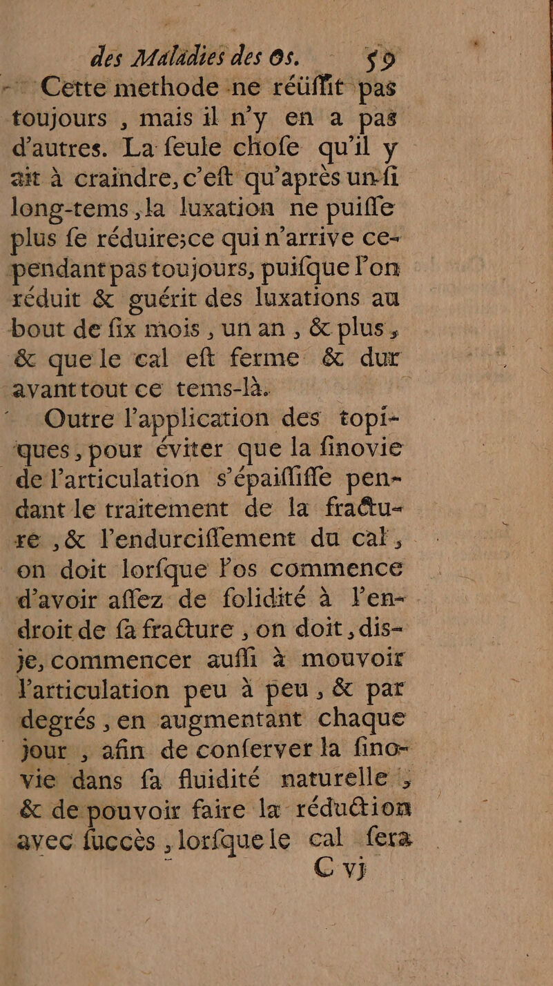 - Cette methode ne réüffit pas toujours , mais il ny en a pas d’autres. La feule chofe qu'il y ait à craindre, c’eft qu'après ui long-tems,la luxation ne puifle plus fe réduiresce qui n'arrive ce- pendant pas toujours, puifque l’on réduit &amp; guérit des luxations au bout de fix mois ,un an, &amp; plus, &amp; que le cal eft ferme &amp; dur avanttout ce tems-là. ñ Outre l'application des topi- ques, pour éviter que la finovie de l'articulation s’épaiflifie pen- dant le traitement de la fraétu- ré ,&amp; l’endurciflement du caf, on doit lorfque Fos commence d’avoir affez de folidité à len- droit de fà fraure , on doit , dis- je, commencer aufli à mouvoir Varticulation peu à peu, &amp; par degrés ,en augmentant chaque _ jour , afin de conferver la fino- vie dans fa fluidité naturelle ; &amp; de pouvoir faire la réduétion avec fuccès , lorfque le pi fera V}