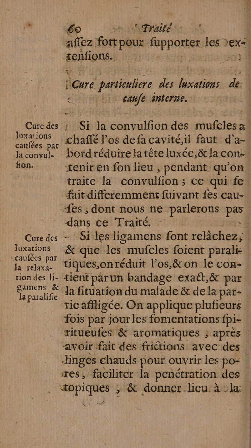affez Éorbèt. iuppore les ex] senfions. jte ct v E nr Ex À j: Cure particuliere des Fes de. 2. 1 safe snterne. Cure des ; Si Ja convulfion des mufcles rates ar CPafté l'os defacavité,il faut d’a-. Jaconvul- bordréduire latête luxée,&amp; la cont… fon. tenir en fon lieu , pendant qu’on. | traite la convulfion ; ce qui fe fait differemment fuivant fes cau- “fes , dont nous ne parlerons pas. dans ce Traité, - € Cure des - Si les ligamens font relâchez; | Juxations &amp; que les mufcles foient parali ‘caufées par RE tiques,on réduit l'os,&amp; on le con- tion des li- tient parun bandage exaét,&amp; par De Ja fituation du malade &amp; dela par- | tie affigée. On applique plufieurs fois par jour les fomentations fpi- ritueufes &amp; aromatiques ; après : “avoir fait des fritions avec des —Hnges chauds pour ouvrir les po: res, faciliter la penétration des “opiques ; &amp; donner lieu à la À ‘4 CHER