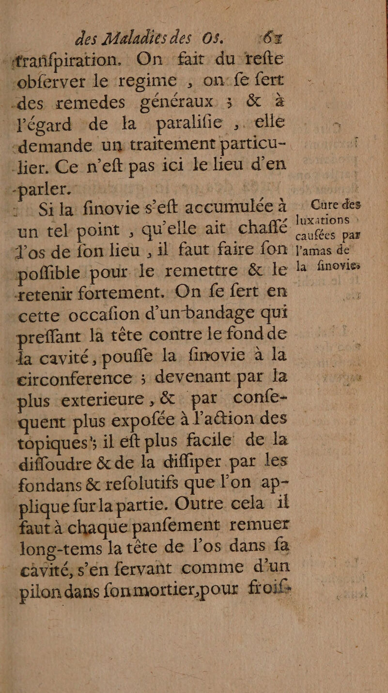 “ des Maladies des Os. ‘6x “#rañfpiration, On fait du fefte -obferver le regime , on:fe fert _ des remedes généraux 3 &amp; à Pégard de la paralilie ,. elle “demande un traitement particu- lier. Ce n’eft pas ici le lieu d'en “parler. HÉTimAR | : Sila finovie s’eft accumulée à un tel point , qu'elle ait chaffé los de fon lieu , il faut faire fon “poffible pour le remettre &amp; le tetenir fortement. On fe fert en cette occafon d’unbandage qui preffant la tête contre le fond de da cavité, pouffe la fimovie à la circonference ; devenant par Îa plus exterieure , &amp; par confe- quent plus expofée à Faétion des topiques il eft plus facile de la difloudre &amp; de la diffiper par les fondans &amp; refolutifs que Fon ap- plique furla partie. Outre cela il faut à chaque panfement remuer long-tems la tête de l'os dans fa cavité, s’en fervañt comme d’un pilon dans fonmortier,pour froifs Cure des _Juxations : caufées pas l'amas de la finovies