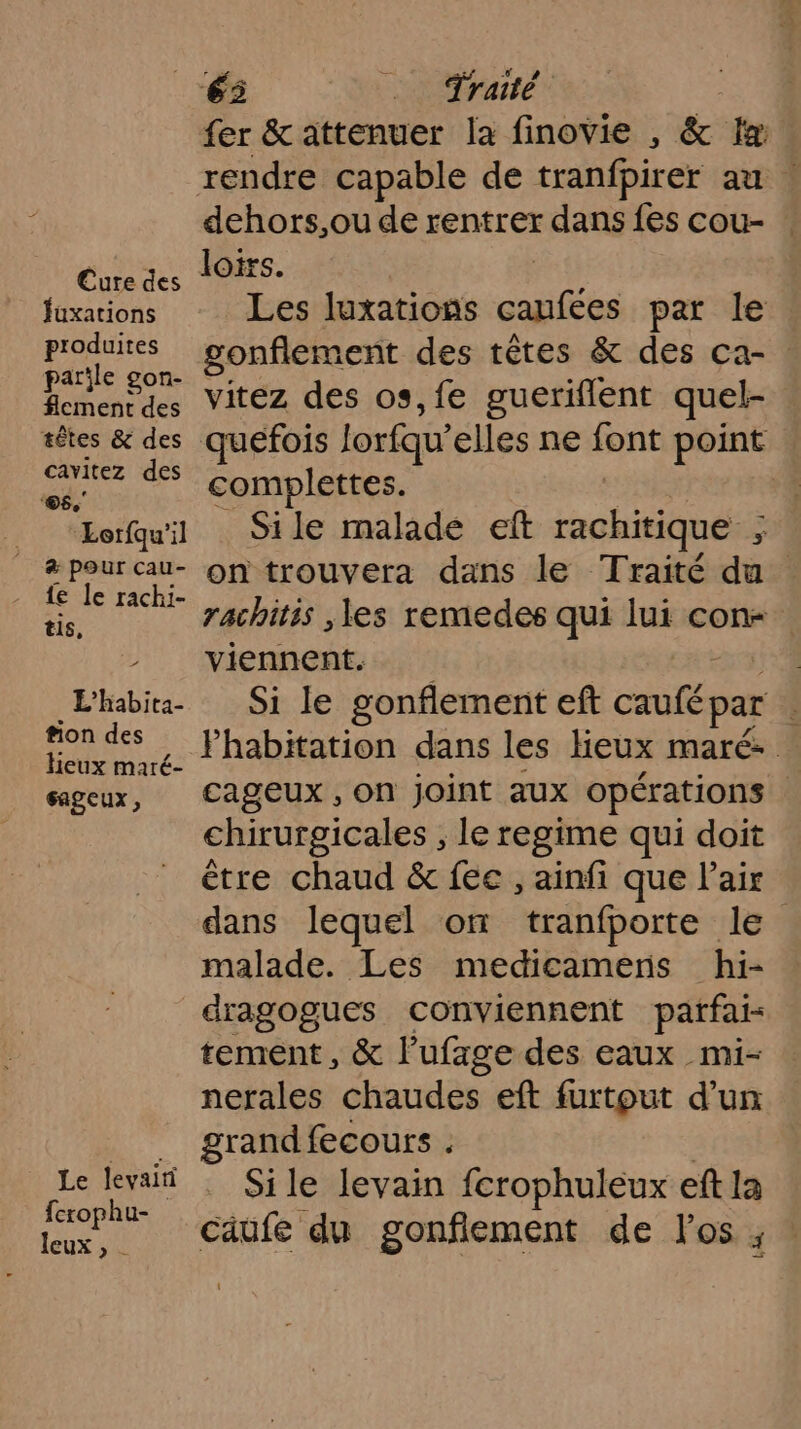 Cure des fuxations produites parile gon- flement des têtes &amp; des cavitez des ‘©6.' Lorfqu'il a pour cau- {e le rachi- tis, L’habita- fion des Heux maré- sageux, 65 Traité fer &amp; attenuer la finovie , &amp; La rendre capable de tranfpirer au dehors,ou de rentrer dans fes cou- loirs. Les luxations ee par le gonflement des têtes &amp; des ca-. vitez des os, fe gueriflent quel- quefois lorfqu elles ne sont point complettes. | Sile malade eît rachitique , k on trouvera dans le Traité du rachitis ,les remedes qui lui con- viennent. | Si le gonflement eft caufépar à Phabitation dans les lieux maré- cageux , on joint aux opérations chirurgicales , le regime qui doit être chaud &amp; fée , ainfi que l'air dans lequel où tranfporte le malade. Les medicamens hi- Le levairi ferophu- leux , | tement, &amp; lufage des eaux mi- nerales chaudes eft furtout d’un grand fecours . Sile levain fcrophuleux eft la caufe du gonfiement de l'os ;