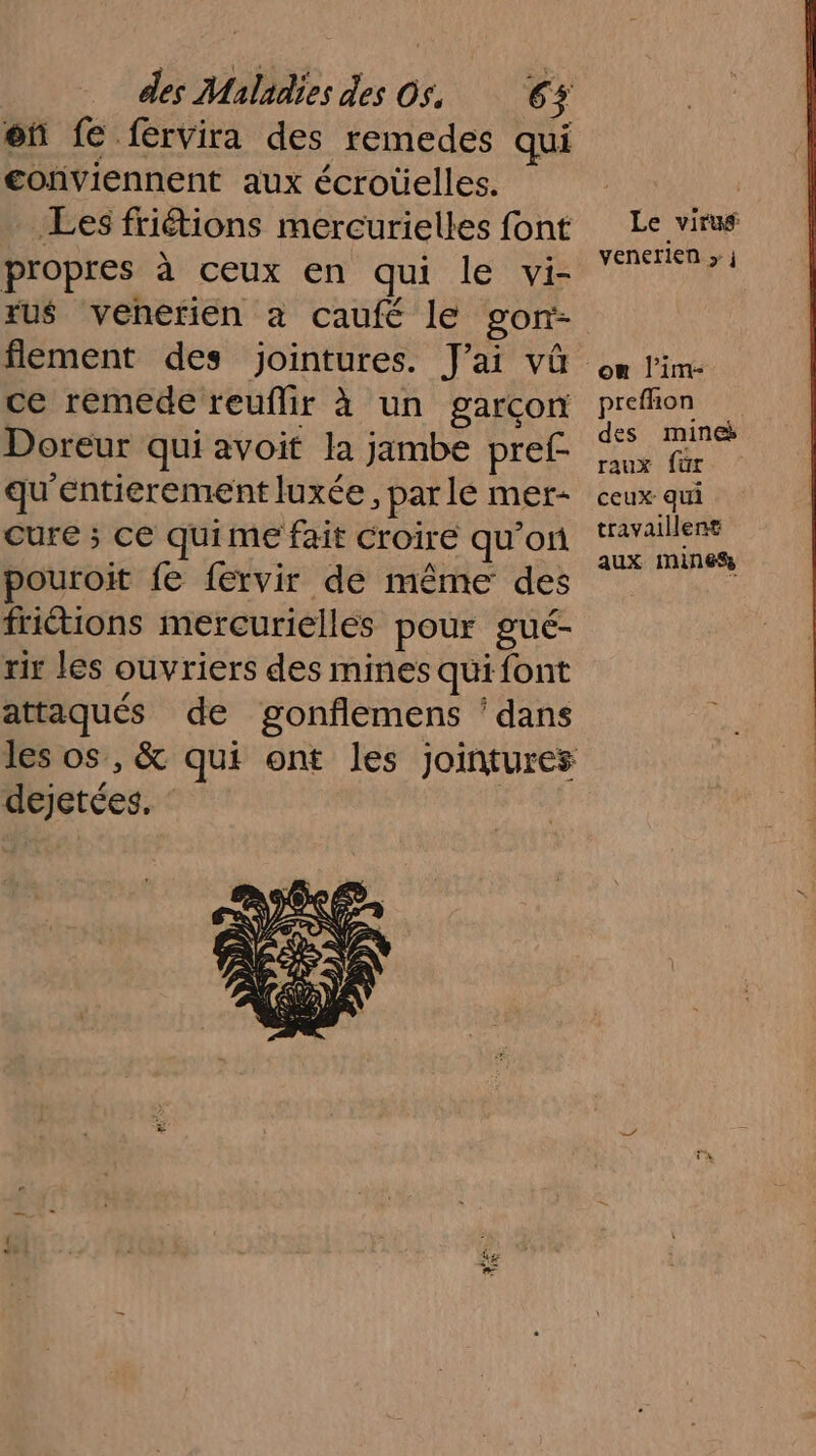 of fe fervira des remedes qui conviennent aux écroûelles. Les friétions mercurielles font propres à ceux en qui le vi- ru$ venerien à caufé le gon- flement des jointures. J'ai vû ce remede reuflir à un garcon Doreur qui avoit la jambe pref- qu'entierement luxée, par lé mer- cure ; ce quime fait Croire qu’on pouroit fe fervir de même des friétions mercuriellés pour gué- rir les ouvriers des mines qui font attaqués de gonflemens ‘dans les os, &amp; qui ont les jointures dejetées., : he AE Le viruÿ venerien » j prefhon des mines raux für ceux qui travaillent aux mines