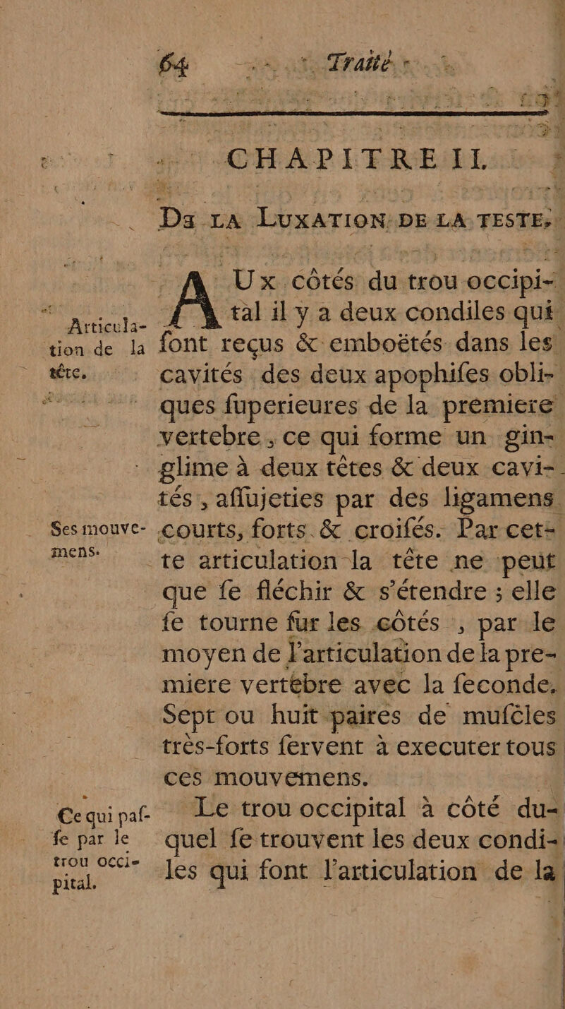 Atticula- tion de Îla tête, Ses imouve- mens. ec qui paf- fe par le trou OCCi= pital. 64 HS 4e Traité. r * CHAPITRE RER - + Ye Da LA LuxaTIon DE LA TESTE;| 3 es côtés ae trou occipi- tal il y a deux condiles qui: font reçus &amp; emboëtés dans les cavités des deux apophifes obli- ques fuperieures de la premiere vertebre , ce qui forme un gin- glime à à deux têtes &amp; deux cavi-. tés, aflujeties par des ligamens courts, forts. &amp; croifés. Par cet- te articulation la tête ne peut que fe fléchir &amp; s'étendre ; elle {e tourne fur les côtés , par le moyen de J'articulation de la pre- miere vertébre avec la feconde. Sept ou huit. paires de mufcles très-forts fervent à executer tous ces mouvemens. | Le trou occipital à côté du- quel fe trouvent les deux condi- les qui font l'articulation de læ