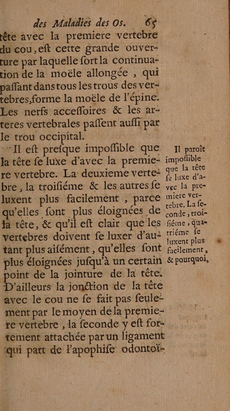 éte avec la premiere vertebre du cou.eft cette grande ouver- ture par laquelle fortla continua- ion de la moële allongée , qui paffant danstous lestrous des ver- rébres forme la moële de lépine. Les nerfs accefloires &amp; les ar- teres vertebrales pañlent auffi par le trou occipital. Rene “Il eft prefque impoflible que Ja tête fe luxe d’avec la premie- bre , la troifiéme &amp; les autres fe luxent plus facilement , parce qu’elles font plus éloignées de la tête, &amp; qu'il eft clair que les vertebres doivent fe luxer d’au- tant plus aifément , qu’elles font plus éloignées jufqu'à un certain point de la jointure de la tête. D'ailleurs la jonétion de la tête avec le cou ne fe fait pas feule- ment par lemoyen de la premie- re vertebre , la feconde y eft for- tement attachée par un ligament qui part de l’'apophife odontoi- Il paroït impofhble ue la tête fe luxe d’a- vec la pre miere Ver- rebre. La fe- conde , troi- triéme fe luxent plus facilement, &amp; pourquoi,