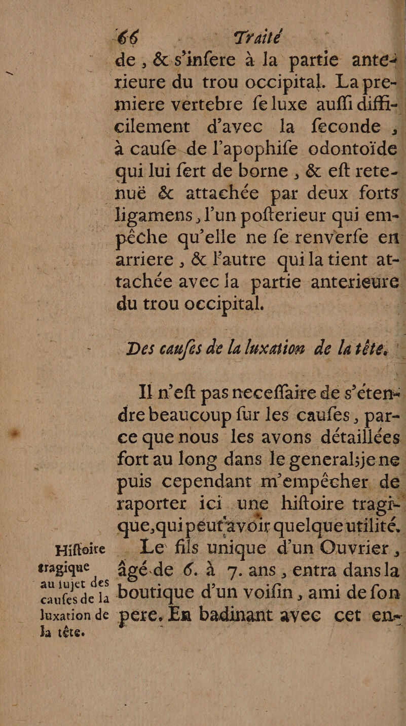 de, &amp;. infère À 10 partie ante2 rieure du trou occipital. La pre miere vertebre feluxe auf diffi= cilement d'avec la feconde ,. a caufe de l’apophife odontoïde qui lui fert de borne , &amp; eft rete- nuë &amp; attachée par deux forts. _ ligamens, l’un pofterieur qui em- _ pêche qu’elle ne fe renverfe ent arriere , &amp; Fautre. qui Ja tient at-. _tachée avec ja partie anterieure. du trou oecipital. | Des caufis de la luxaion de la fes À I n’eft pas ecd(PRe de s ’éteni dre beaucoup fur les caufes, par- ce que nous les avons détaillées fort au long dans le general;jene. puis cependant m'empêcher, de raporter ici une hiftoire tragie | gen péut'avoir quelqueutilité, Hifloire Le fils unique d'un Ouvrier ,. tragique âgé. de 6. à 7. ans , entra dansla ‘Anyaje des ASE UE def. caufes de la POUtique d’un voifin , ami de fon luxation de pete, En badinant avec cet en-