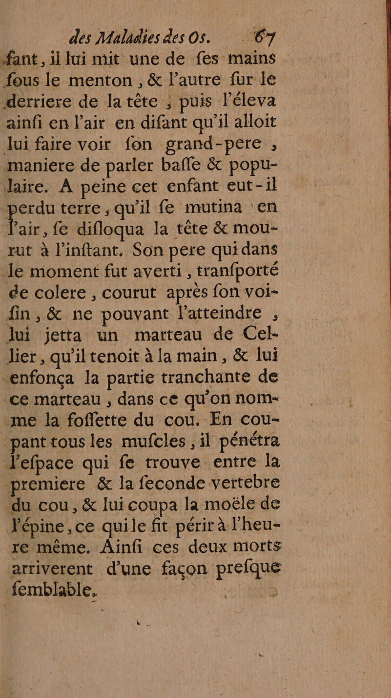 ant, il lui mit une de fes mains fous le menton , &amp; l’autre fur le derriere de la tête ; puis léleva ainfi en l’air en difant qu'il alloit lui faire voir fon grand-pere , maniere de parler baffe &amp; popu- Jaire. À peine cet enfant eut-il - terre , qu’il fe mutina ‘en air, fe difloqua la tête &amp; mou- rut à l’inftant. Son pere quidans le moment fut averti , tranfporté de colere , courut après fon voi- fin, &amp; ne pouvant l'atteindre , lui jetta un marteau de Cel- lier, qu’il tenoit à la main, &amp; lui enfonça la partie tranchante de ce marteau , dans ce qu'on nom- me la foffette du cou. En cou- pant tous les mufcles , il pénétra Jefpace qui fe trouve entre la premiere &amp; la feconde vertebre du cou, &amp; lui coupa la moële de Pépine , ce quile fit périr à l’heu- re même. Ainfi ces deux morts arriverent d’une facon prefque femblable, | &gt;