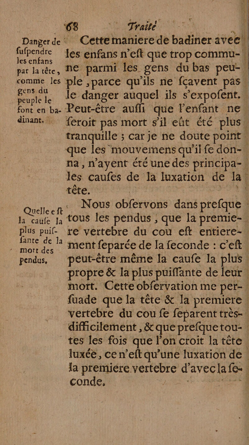 ‘63 °° Traité à “Dangerde Cettemaniere de badiner aveel sie les enfans n’eft que trop commu- par latête, ME parmi les gens du bas peu. comme les ple ,patce qu'ils ne fçavent pas: SR le danger auquel ils s’expofent. ‘font en ba Peut-être aufli que l’enfant ne disant. feroit pas mort s’il eût été plus : tranquille ; s Car je ne doute point u que les mouvemens qu’il fe don-. na, n’ayent éré une des principa- jee çaufes de la luxation de R tête. | ; Quelleeft' Nous HÉEVOBS dans prefque la caufe Ja TOUS Îles pendus , que la premie- À plus puif- re vertebre du cou eft entiere-. ma je R ment feparée de la feconde : c'eft pendus, peut-être même la caufe la plus. propre &amp; la plus puiffante de leur. mort. Cette obfervation me pet- | fuade que la tête &amp; la premiere | vertebre du cou fe feparent très-. difficilement , &amp; que prefque tou tes les fois que l'on croit la tête. luxée, ce n’eft qu’une luxation de . la premiére vertebre d Aves Ca | conde, |