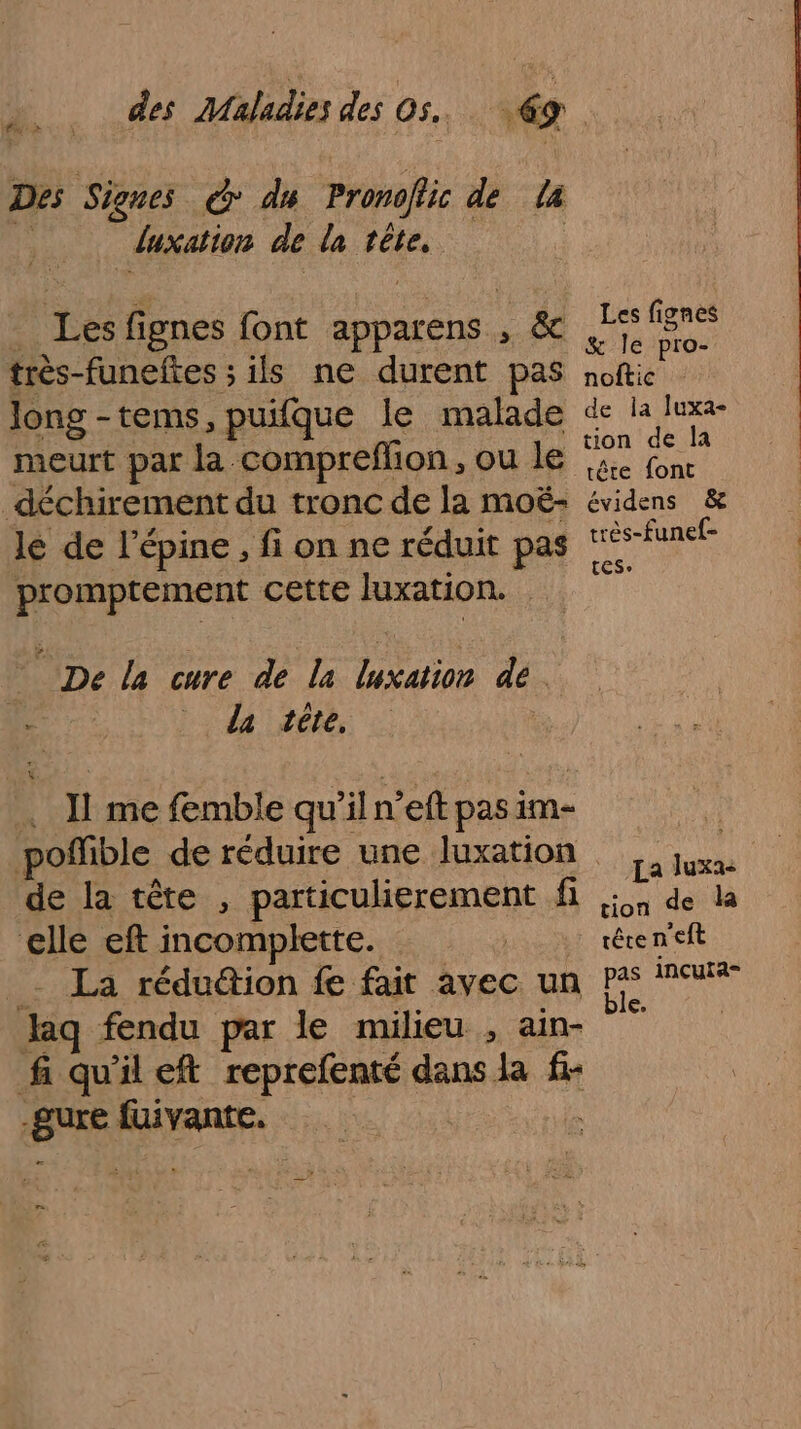 Des Signes © du Pronoflic de La _ duxation de la tête, : Les fignes font apparens ; &amp; Me PE très-funeftes ; ils ne durent Pas noftic long -tems,puifque le malade de Ha rte Rate 5%) 1. tion de la meurt par la comprefhon , ou le 44 fn _déchirement du tronc de la moë- évidens &amp; lé de lépine ,f on ne réduit pas très-funef- | L É $ , CES» promptement cette Juxation. | De la cure de la luxation dé. &gt; la téte, . J1 me fmble qu’il n’eft pasim- poflible de réduire une luxation ,, juxa de la tête , particulierement fi 5,4 de la elle eft incomplette. 4: téren'eft - La rédu@ion fe fait avec un Pas PAT aq fendu par le milieu , ain- | fi qu'il eft reprefenté dans la f- -Sure fuivante. =