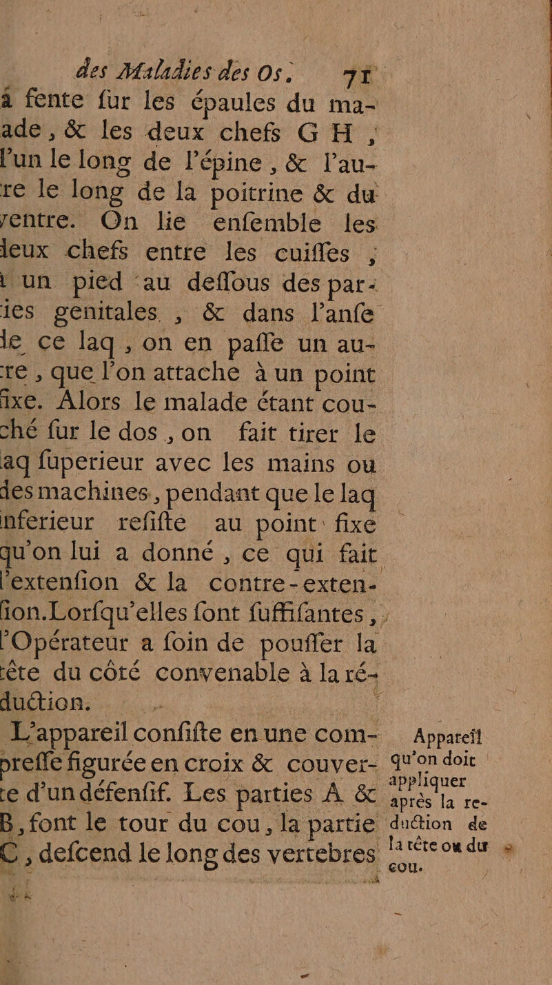 à fente fur les épaules du ma- ade , &amp; les deux chefs GH , l’un le long de l’épine , &amp; l’au- re le long de la poitrine &amp; du: entre. On lie enfemble les lieux chefs entre les cuifles ; \ un pied au deflous des par: ies genitales , &amp; dans l’anfe le ce laq , on en pañle un au- te , que l’on attache à un point ixe. Alors le malade étant cou- che fur le dos ,on fait tirer le aq fuperieur avec les mains ou des machines, pendant que le laq nferieur refifté au point fixe qu'on lui à donné , ce qui fait Pextenfion &amp; la contre-exten- Opérateur a foin de poufler la ête du côté convenable à la ré- duction. ï L'appareil confifte en une com- preffe figurée en croix &amp; couver- e d’un défenfif. Les parties À &amp; B, font le tour du cou, la partie C , defcend le long des vertebres de &amp; Appareïl qu’on doit appliquer après la re- dudtion de latèéteowdu à EOU. |