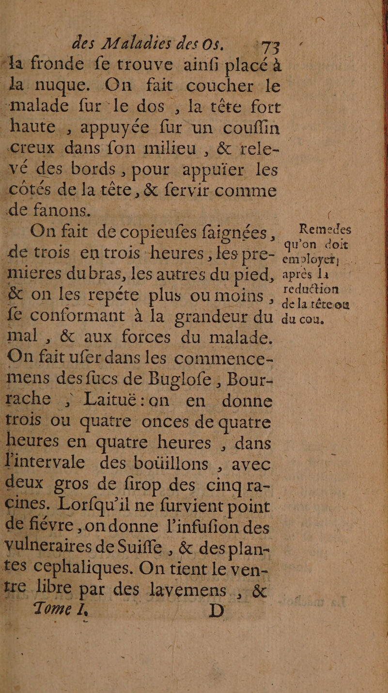 [M des Maladies des Os. 73 “a fronde fe trouve ainfi placé à da nuque. On fait coucher le -malade fur le dos , la tête fort haute , appuyée fur un couffin Creux dans fon milieu , &amp; rele- vé des bords , pour appuïer les cotés de la tête, &amp; fervir comme Me fanpns.. Li se On fait dé copieufes faignées ; ie de trois en trois heures , les PIE- emoloyet, mueres dubras, les autres du pied, a Le &amp; on les repéte plus ou moins , Te ou fe conformant à la grandeur du du cou, mal , &amp; aux forces du malade. On fait ufer dans les commence- mens des fücs de Buglofe ; Bour- vache ; Laituë:on en donne trois ou quatre onces de quatre heures en quatre heures , dans Pintervale des botillons , avec deux gros de firop des cinqra- Gines. Lorfqu'’il ne furvient point de fiévre ,on donne l’infufion des vulneraires de Suiffe , &amp; des plan- tes cephaliques. On tient le ven- tre libre par des lavemens , &amp; A