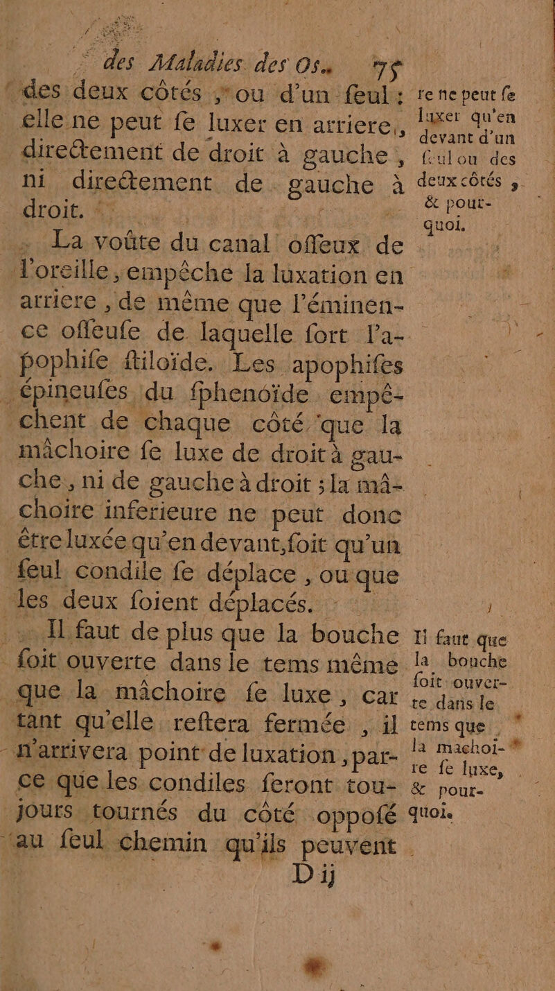 &gt; des Maladies des 05 LE : des deux côtés ou d’un feul: rene peut fe £lle ne peut f luxer en arriere, AK dun diretement de droit à gauche , fulou des ni direétement de gauche à cons 1148110), x EME d one La voûte du canal offeux de oreille empêche la luxation en arriere , de même que l’éminen- ce offlcufe de. laquelle fort la-. _ pophife ftiloïde. Les. apophifes _ épineufes du fphenoïde empé- chent de chaque côté. que la mâchoire fe luxe de droità gau- che, ni de gaucheà droit ;la mâz | choiïre inferieure ne peut donc être luxée qu'en devant, foit qu'un feul condile fe déplace , ou que les deux foient déplacés. à . IL faut de plus que la bouche 1 fu que _foit ouverte dans le tems même 4 bouche Gr À {oit:ouver- que la mâchoire fe luxe, car te dans le tant qu'elle reftera fermée , il rems que À -W'arrivera point de luxation ,par- la a &amp; ce que les condiles feront tou: &amp; pour Jours tournés du côté oppofé quoi. ‘au feul chemin qu'ils peuvent D ij F »