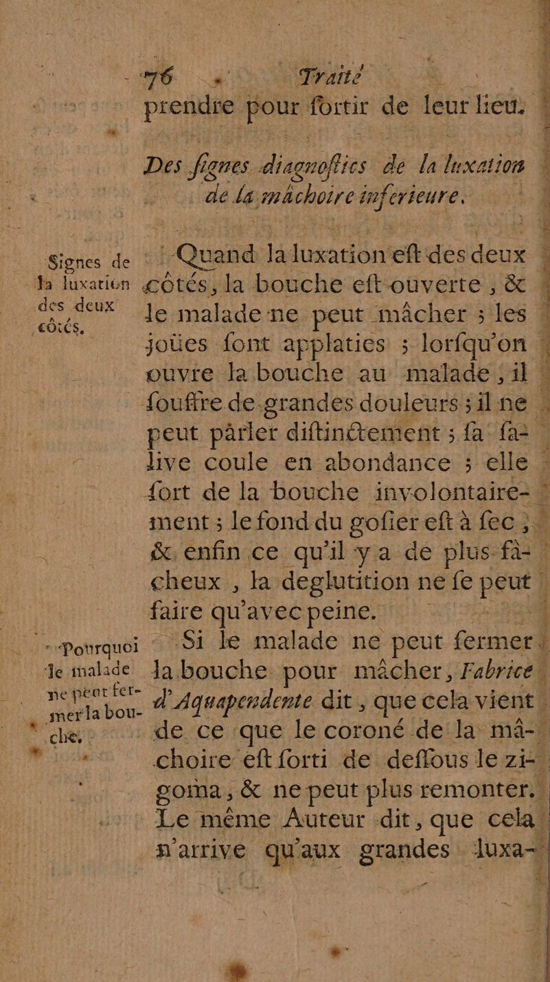 SP ne 76 ra Traité É pren pour fortir de leur lieés Des f jgnes out de la lation | : de le: mhchoire infcrieure, PRES suite «x dun pie ! Quand ar dr eftdes doux À Ja luxarion côtés, la bouche eft ouverte , &amp; ( ne le malade ne peut mâcher ; les À REA joies font applaties ; lorfqu’on ! ouvre la bouche au malade; 4 À fouffre de grandes douleurs ;ilne 4 peut parler diftinétement ; fa fa2 4 live coule en abondance ; elle’ {ort de la bouche involontaire- | ment ; le fond du gofier eft à feci: &amp;, enfin ce qu'il ya de plus Ft cheux , la deglutition ne fe pe faire qu'avec peine. :3 Pourquoi Si le malade ne peut (thoel de malade Ja bouche pour mècher,F abrice ; eh era d’'Aquapendente dit , que cela vient. re de ce que le coroné de la mâ- ME choire eftforti de deflous le zi- gorma , &amp; ne peut plus remonter.s Le même Auteur dit, que cela hatrive quaux grandes luxa= _ ne