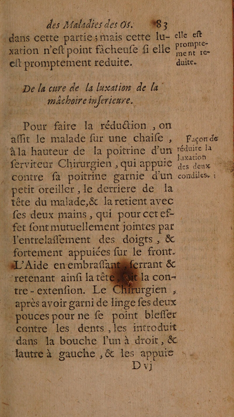 | De des Atetadies des OS. 8 3 (dans cette partiesMais cette lue elle eft xation n'eft point ficheufe fi elle one re cft promptement reduité. duite. - De la cure de la luxation de la mächoireinlerienre. Pour faire la réduétion ,on : affit le malade fur une chaïfe , fFiconde ‘àla hauteur de la poitrine d’un avt » ferviteur Chirurgien , qui appuie Ta , contre fa poitrine garnie d'un condiles. : » petit oreiller , le derriere de la tête du malade,&amp; la retient avec 4 fes deux mains, qui pour cet ef- à. » fet font mutuellement jointes par l'entrelaffement des doigts, &amp; fortement appuiées fur le front. HL'Aide enembraffanterrant &amp;c _retenant ainfi la té ea tre-extenfion. Le Cfffurgien , après avoir garni de linge fes deux + pouces pour ne fe point blefier contre les dents , les introduit _ “dans la bouche lun à droit, &amp; - hutreà gauche ,&amp; les appuie : « | D vj 0. TR