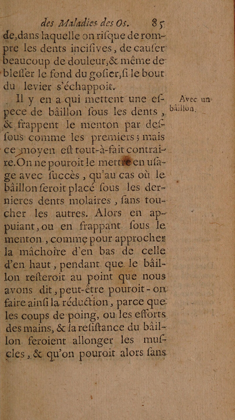 des Miladies du Gene s + de,dans laquelle onrifque derom- pre les dents incifives, de caufer beaucoup de douleur, &amp; même de blefler le fond du gofier,file bout du_ levier s ‘échappoit. li y en a qui mettent une ef Avec un pece de bäillon fous les jen PAR &amp;.frappent le menton par d fous: comme les premiers ; 1 rs CE moyen efttout-à-fait contrai-. te. Onne pouroit le n nettien uia- ge avec fucces , qu au cas où le bäillon feroit pl acé fous les der- nieres dents molaires , fans tou- cher les autres. Alors en ap- puiant , ou en frappant fous le de menton , comme pour approches | Ja nichoie d'en bas de celle d'en haut, pendant. que le bail lon refteroit au point que nous avons dit, peut-Ctre pouroit - ON: faire ainfila rédution parceque .- les coups de poing, oulesefforts des mains, &amp; la refiftance du bâil- lon. feroient allonger les muf- gles, &amp; qu'on pourait alors fans