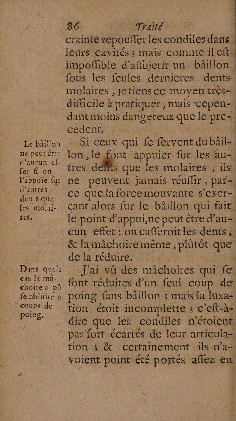 Le bâitlon ne peutêtre d'aucun ef- fer fi on l'appute fur d’autres den:s que ECS, Dans quels cas la ma. choirea pû fe réduire a coups de 4 760 Traité | crainte repoufèr les condiles daris leurs cavités; mais comme ileft. impofhb! ble d’affujetir un bäillon, dents | molaires , Jetiensce moyen très | difficile à L pratiquer, mais cepen- dant moins dan gereux que le pres Sy ceux qui ia fervent dubâil- font appuier für les au \ts que les molaires : ; ils ne peuvent jamais réuflir , par= ce quela forcemouvante s'exer- çant alors fur le bâillon qui fait le point d appui,ne peut être d'au &amp; la mâchoire nième , hate a de la réduire. J'ai vû des mai Achoires qui fe font réduites d'un feul COUP de poing fans bäillon ; mais la luxa- tion étoit incomplette ; c'eft-à- dire que les condiles n'étoient tion 3; &amp; certainement äls na— voient point été portés aflez en