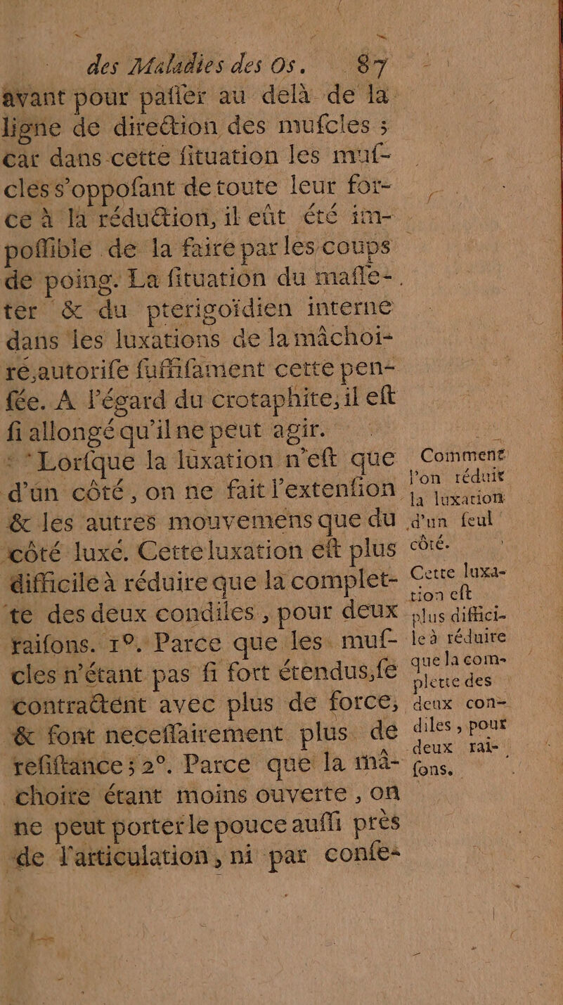 avant pour pañler au delà de la ligne de direction des mufcles ; Car dans cette fituation les muf- _ cles s’oppofant detoute leur for- ce à là réduion, ileñt été im- poñlible de la faire par les coups dé poing. La fituation du mañle-. ter &amp; du pterigoidien interne dans les luxations de la mâchoï- résautorile fuMifament cette pen- {e. À l'égard du crotaphite, il eft fi allongé qu’il ne peut agir. ri *Lorfque la luxation n'eft que Commenr d’un côté, on ne fait l’extenfion SR ê&amp; les autres mouvemens que du d'un feul côté luxé. Cetteluxation eft plus côté. difficile à réduire que la complet- ©: AE #te des deux condiles , pour deux PARU Faifons. r2,Parce queiless muf- leà réduire cles n'étant pas fi fort érendus,fe ris vi contratent avec plus de force, deux con- &amp; font neceflairement plus de Det refiftance ; 2°. Parce que la mâ- ue choite étant moins ouverte, on ne peut portérle pouce auñli prés “de l'articulation, ni par confe: \